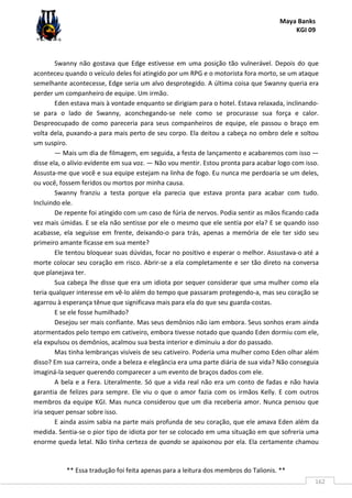 Maya Banks
KGI 09
** Essa tradução foi feita apenas para a leitura dos membros do Talionis. **
162
Swanny não gostava que Edge estivesse em uma posição tão vulnerável. Depois do que
aconteceu quando o veículo deles foi atingido por um RPG e o motorista fora morto, se um ataque
semelhante acontecesse, Edge seria um alvo desprotegido. A última coisa que Swanny queria era
perder um companheiro de equipe. Um irmão.
Eden estava mais à vontade enquanto se dirigiam para o hotel. Estava relaxada, inclinando-
se para o lado de Swanny, aconchegando-se nele como se procurasse sua força e calor.
Despreocupado de como pareceria para seus companheiros de equipe, ele passou o braço em
volta dela, puxando-a para mais perto de seu corpo. Ela deitou a cabeça no ombro dele e soltou
um suspiro.
— Mais um dia de filmagem, em seguida, a festa de lançamento e acabaremos com isso —
disse ela, o alívio evidente em sua voz. — Não vou mentir. Estou pronta para acabar logo com isso.
Assusta-me que você e sua equipe estejam na linha de fogo. Eu nunca me perdoaria se um deles,
ou você, fossem feridos ou mortos por minha causa.
Swanny franziu a testa porque ela parecia que estava pronta para acabar com tudo.
Incluindo ele.
De repente foi atingido com um caso de fúria de nervos. Podia sentir as mãos ficando cada
vez mais úmidas. E se ela não sentisse por ele o mesmo que ele sentia por ela? E se quando isso
acabasse, ela seguisse em frente, deixando-o para trás, apenas a memória de ele ter sido seu
primeiro amante ficasse em sua mente?
Ele tentou bloquear suas dúvidas, focar no positivo e esperar o melhor. Assustava-o até a
morte colocar seu coração em risco. Abrir-se a ela completamente e ser tão direto na conversa
que planejava ter.
Sua cabeça lhe disse que era um idiota por sequer considerar que uma mulher como ela
teria qualquer interesse em vê-lo além do tempo que passaram protegendo-a, mas seu coração se
agarrou à esperança tênue que significava mais para ela do que seu guarda-costas.
E se ele fosse humilhado?
Desejou ser mais confiante. Mas seus demônios não iam embora. Seus sonhos eram ainda
atormentados pelo tempo em cativeiro, embora tivesse notado que quando Eden dormiu com ele,
ela expulsou os demônios, acalmou sua besta interior e diminuiu a dor do passado.
Mas tinha lembranças visíveis de seu cativeiro. Poderia uma mulher como Eden olhar além
disso? Em sua carreira, onde a beleza e elegância era uma parte diária de sua vida? Não conseguia
imaginá-la sequer querendo comparecer a um evento de braços dados com ele.
A bela e a Fera. Literalmente. Só que a vida real não era um conto de fadas e não havia
garantia de felizes para sempre. Ele viu o que o amor fazia com os irmãos Kelly. E com outros
membros da equipe KGI. Mas nunca considerou que um dia receberia amor. Nunca pensou que
iria sequer pensar sobre isso.
E ainda assim sabia na parte mais profunda de seu coração, que ele amava Eden além da
medida. Sentia-se o pior tipo de idiota por ter se colocado em uma situação em que sofreria uma
enorme queda letal. Não tinha certeza de quando se apaixonou por ela. Ela certamente chamou
 