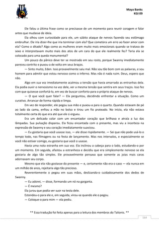 Maya Banks
KGI 09
** Essa tradução foi feita apenas para a leitura dos membros do Talionis. **
164
Ele falou a última frase como se precisasse de um momento para reunir coragem e falar
antes que mudasse de ideia.
Ela olhou com curiosidade para ele, um súbito ataque de nervos fazendo seu estômago
embrulhar. Ele iria dizer-lhe que iria terminar com ela? Que cometera um erro ao fazer amor com
ela? Como o ditado? Algo como as mulheres eram muito mais emocionais quando se tratava de
sexo e interpretavam muito mais dos atos de um cara do que ele realmente fez? Teria ela se
colocado para uma queda monumental?
Um pouco do pânico deve ter se mostrado em seu rosto, porque Swanny imediatamente
pareceu contrito e puxou-a de volta em seus braços.
— Sinto muito, Eden. Isso provavelmente saiu mal. Não sou tão bom com as palavras, e sou
homem para admitir que estou nervoso como o inferno. Mas não é nada ruim. Deus, espero que
não.
Algo em sua voz imediatamente acalmou a tensão que havia amarrado as entranhas dela.
Ela podia ouvir o nervosismo na voz dele, ver a mesma tensão que sentira em seus traços. Isso fez
com que quisesse confortá-lo, em vez de buscar conforto para o próprio ataque de nervos.
— O que você quer falar? — Ela perguntou, decidindo enfrentar a situação. Como um
curativo. Arrancar de forma rápida e limpa.
Em vez de responder, ele pegou sua mão e puxou-a para o quarto. Quando estavam de pé
ao lado da cama, enfiou a mão no bolso e tirou um fio prateado. No início, ela não estava
totalmente certa do que era até que ele o ergueu.
Era um delicado colar com um encantador coração que brilhava e atraía a luz das
lâmpadas. Sua pulsação disparou. Ela ficou encantada com o presente, mas viu a incerteza na
expressão de Swanny e seu coração imediatamente suavizou.
— Eu gostaria que você usasse isso, — ele disse rispidamente. — Sei que não pode usá-lo o
tempo todo, nas filmagens ou na festa de lançamento. Mas nos intervalos, e especialmente se
você não estiver comigo, eu gostaria que você o usasse.
Havia uma nota estranha em sua voz. Ela inclinou a cabeça para o lado, estudando-o por
um momento. Em seguida, afastou a estranheza e decidiu que era simplesmente nervoso se ela
gostaria de algo tão simples. Ele provavelmente pensava que somente as joias mais caras
adornavam seu corpo.
Mesmo que ela não gostasse do presente — e, certamente não era o caso — ela nunca em
um milhão de anos, rejeitaria algo tão precioso.
Reverentemente o pegou em suas mãos, deslizando-o cuidadosamente dos dedos de
Swanny.
— Eu adorei, — disse, formando um nó na garganta.
— É mesmo?
Ela jurou que podia ver suor na testa dele.
Estendeu-o para ele e, em seguida, virou-se quando ele o pegou.
— Coloque-o para mim — ela pediu.
 