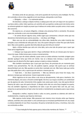 Maya Banks
KGI 09
** Essa tradução foi feita apenas para a leitura dos membros do Talionis. **
165
Ele tateou atrás de seu pescoço, e ela sorriu quando ele murmurou uma maldição. Por fim,
ele o prendeu e ela se virou, jogando-se em seus braços, abraçando-o com força.
— Obrigada, — disse. — Eu realmente adorei.
Ele devolveu o abraço e depois inclinou a cabeça para trás com um toque em seu queixo e
sua boca cobriu a dela. Calor queimou um caminho até sua espinha e ainda assim ela tremia como
se estivesse gelada em reação ao prazer que irradiava em ondas sobre sua pele como o mais suave
dos sussurros.
Ela separou-se, um pouco ofegante, o desejo uma presença forte e constante. Ele pesava
sobre ela, enchendo-a com uma necessidade desesperada.
— Se vamos discutir alguma coisa, então sugiro que comecemos a discutir antes que nos
desviemos inteiramente para outros assuntos, — ela disse, sem fôlego.
Mais uma vez ela viu vulnerabilidade nos olhos dele, dando-lhe uma visão irrestrita das
emoções cruas cintilando de volta para ela. Isso a fez querer abraçá-lo e dizer-lhe que tudo ficaria
bem. Mas como poderia, quando não tinha ideia do que ele tinha em mente?
Após a última bomba que caíra em cima dela, seria uma tola de pensar que o quer que
fosse seria insignificante.
— Coloque sua roupa para dormir e fique confortável. Dê-me um minuto para me lavar e
trocar de roupa. Então iremos para a cama e conversaremos.
Ela jurou que ele estava adiando, quase como se ainda estivesse reunindo coragem para
abordar qualquer tema que tinha em mente. Isso só a deixava mais nervosa, e queria deixar
escapar que ele deveria lhe dizer agora, porque a espera a estava matando.
Mas também reconheceu que o que quer que fosse, ele precisava de um momento para
recolher seus pensamentos. Por ele, ela poderia esperar, porque não queria que se sentisse
desconfortável com ela. Não quando se sentia tão à vontade com ele. Não havia nada que sentia
que não podia dizer a ele, e queria que ele sentisse o mesmo por ela.
— Tudo bem, — ela disse suavemente. — Não vou demorar para trocar de roupa, mas
demore o tempo que você precisar. Estarei esperando na cama.
Alívio registrou-se em seus olhos e ele virou-se abruptamente, indo para o banheiro. Um
momento depois, ela ouviu o chuveiro sendo ligado. Ela tirou sua roupa e escolheu um confortável
par de pijamas de seda. Certamente tinha opções mais sexies para vestir, mas não queria distrair
Swanny de tudo o que ele queria discutir. O desejo entre eles era uma força tangível no quarto,
mas ela também registrava a importância de tudo o que ele queria falar com ela, por isso,
empurrou os pensamentos de fazer amor da mente e mentalmente se preparou para o que estava
por vir.
Desejando o melhor, respirou fundo e subiu na cama, puxando as cobertas até cobrir-se
modestamente, e esperou que Swanny retornasse.
Não esperou muito tempo. Não passaram nem mesmo cinco minutos antes que Swanny
voltasse, vestindo uma cueca boxer e uma camiseta que se encaixava perfeitamente em seu corpo
e a deixou babando em seu físico musculoso. Ele parou na beirada da cama, a incerteza, mais uma
vez enchendo os olhos.
 