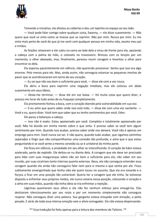Maya Banks
KGI 09
** Essa tradução foi feita apenas para a leitura dos membros do Talionis. **
166
Tomando a iniciativa, ela afastou as cobertas e deu um tapinha no espaço ao seu lado.
— Você pode falar comigo sobre qualquer coisa, Swanny, — ela disse suavemente. — Não
quero que você se sinta como se tivesse que se reprimir. Não por mim. Nunca por mim. Eu me
sinto mais perto de você do que já me senti com qualquer pessoa em minha vida, exceto meu pai
e irmãos.
As feições relaxaram e ele subiu na cama ao lado dela e virou de frente para ela, apoiando
a cabeça com a palma da mão, o cotovelo no travesseiro. Brincou com os lençóis por um
momento, o olhar abaixado, mas, finalmente, pareceu reunir coragem e levantou o olhar para
encontrar os dela.
Ela esperou pacientemente em silêncio, não querendo pressionar. Sentiu que isso era algo
enorme. Pelo menos para ele. Mas, ainda assim, não conseguia estancar as pequenas mechas de
pavor que se acondicionaram em torno de seu coração.
— Eu sei que não sou bom o suficiente para você, — disse ele com a voz rouca.
Ela abriu a boca para exprimir uma negação imediata, mas ele colocou um dedo
suavemente em seus lábios.
— Deixe-me terminar, — disse ele em voz baixa. — Há muita coisa que quero dizer, e
preciso me livrar de tudo antes de eu fraqueje completamente.
Ela prontamente fechou a boca, com o coração doendo pela vulnerabilidade em sua voz.
— E-eu acho que quero saber onde isso está indo, — disse ele com uma voz vacilante. —
Você e eu, quero dizer. Você tem que saber que eu tenho sentimentos por você, Eden.
Ele parou e balançou a cabeça.
— Isso não é exato. Estou apaixonado por você. Completa e totalmente apaixonado por
você. Não há dúvida em minha mente sobre o que sinto. E preciso saber se você tem algum
sentimento por mim. Quando isso acabar, preciso saber onde nos deixará. Você não é apenas um
emprego para mim. Você nunca vai ser. E não quero, quando tudo acabar, que sigamos caminhos
separados e fingir que não compartilhamos uma conexão tão profunda, e acho que o que estou
perguntando é se você sente a mesma conexão ou se é unilateral da minha parte.
Ele ficou em silêncio, a ansiedade em seu olhar se intensificando. O coração de Eden estava
acelerado, perto de explodir. Ele deitou-se nu diante dela. A coragem que ele deve ter precisado
para lidar com suas inseguranças sobre não ser bom o suficiente para ela, não caber em seu
mundo, por suas cicatrizes tanto internas quanto externas. Deus, ela não conseguia entender essa
coragem quando ela ainda não conseguira falar nem para si mesma o que sentia por ele. Ficou
subitamente envergonhada que tenha sido ele quem tocou no assunto. Que ela era covarde e o
forçou a ficar em uma posição tão vulnerável. Queria ter a coragem que ele tinha. Se estivesse
disposta a enfrentar seus próprios medos, ele nunca estaria nessa posição, colocando o coração e
a alma em suas mãos, quando não tinha ideia se iria enfrentar a rejeição.
Lágrimas queimaram seus olhos e ela não fez nenhum esforço para enxugá-las. Elas
deslizaram silenciosamente por seu rosto e por um momento simplesmente não conseguia
respirar. Não conseguiu dizer uma palavra. Sua garganta estava entupida com emoção, o peito
pesado. E atrás de toda essa intensa emoção veio o alívio esmagador. Ele não estava dispensando-
 