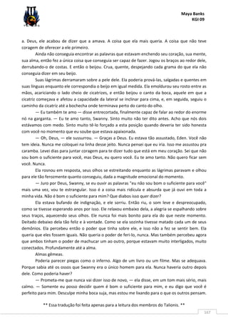 Maya Banks
KGI 09
** Essa tradução foi feita apenas para a leitura dos membros do Talionis. **
167
a. Deus, ele acabou de dizer que a amava. A coisa que ela mais queria. A coisa que não teve
coragem de oferecer a ele primeiro.
Ainda não conseguia encontrar as palavras que estavam enchendo seu coração, sua mente,
sua alma, então fez a única coisa que conseguia ser capaz de fazer. Jogou os braços ao redor dele,
derrubando-o de costas. E então o beijou. Crua, quente, despejando cada grama do que ela não
conseguia dizer em seu beijo.
Suas lágrimas derramaram sobre a pele dele. Ela poderia prová-las, salgadas e quentes em
suas línguas enquanto ele correspondia o beijo em igual medida. Ela emoldurou seu rosto entre as
mãos, acariciando o lado cheio de cicatrizes, e então beijou o canto da boca, aquele em que a
cicatriz começava e afetou a capacidade da lateral se inclinar para cima, e, em seguida, seguiu o
caminho da cicatriz até a bochecha onde terminava perto do canto do olho.
— Eu também te amo — disse entrecortada, finalmente capaz de falar ao redor do enorme
nó na garganta. — Eu te amo tanto, Swanny. Sinto muito não ter dito antes. Acho que nós dois
estávamos com medo. Sinto muito tê-lo forçado a esta posição quando deveria ter sido honesta
com você no momento que eu soube que estava apaixonada.
— Oh, Deus, — ele sussurrou. — Graças a Deus. Eu estava tão assustado, Eden. Você não
tem ideia. Nunca me coloquei na linha desse jeito. Nunca pensei que eu iria. Isso me assustou pra
caramba. Levei dias para juntar coragem para te dizer tudo que está em meu coração. Sei que não
sou bom o suficiente para você, mas Deus, eu quero você. Eu te amo tanto. Não quero ficar sem
você. Nunca.
Ela rosnou em resposta, seus olhos se estreitando enquanto as lágrimas paravam e olhou
para ele tão ferozmente quanto conseguiu, dada a magnitude emocional do momento.
— Juro por Deus, Swanny, se eu ouvir as palavras "eu não sou bom o suficiente para você"
mais uma vez, vou te estrangular. Isso é a coisa mais ridícula e absurda que já ouvi em toda a
minha vida. Não é bom o suficiente para mim? Que diabos isso quer dizer?
Ela estava bufando de indignação, e ele sorriu. Então riu, o som leve e despreocupado,
como se tivesse esperando anos por isso. Ele relaxou embaixo dela, a alegria se espalhando sobre
seus traços, aquecendo seus olhos. Ele nunca foi mais bonito para ela do que neste momento.
Deitado debaixo dela tão feliz e à vontade. Como se ela sozinha tivesse matado cada um de seus
demônios. Ela percebeu então o poder que tinha sobre ele, e isso não a fez se sentir bem. Ela
queria que eles fossem iguais. Não queria o poder de feri-lo, nunca. Mas também percebeu agora
que ambos tinham o poder de machucar um ao outro, porque estavam muito interligados, muito
conectados. Profundamente até a alma.
Almas gêmeas.
Poderia parecer piegas como o inferno. Algo de um livro ou um filme. Mas se adequava.
Porque sabia até os ossos que Swanny era o único homem para ela. Nunca haveria outro depois
dele. Como poderia haver?
— Prometa-me que nunca vai dizer isso de novo, — ela disse, em um tom mais sério, mais
calmo. — Somente eu posso decidir quem é bom o suficiente para mim, e eu digo que você é
perfeito para mim. Desculpe minha boca suja, mas estou me lixando para o que os outros pensam.
 