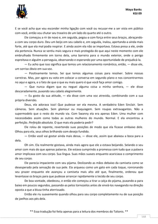 Maya Banks
KGI 09
** Essa tradução foi feita apenas para a leitura dos membros do Talionis. **
168
E se você acha que vou esconder minha ligação com você ou recusar-me a ser vista em público
com você, então vou chutar seu traseiro de um lado do quarto até o outro.
Ele começou a rir de novo e, em seguida, pegou-a com força entre seus braços, abraçando-
a com seu corpo duro. Deu um beijo em seu cabelo e, em seguida, inalou, apertando-a ainda mais
forte, até que ela mal podia respirar. E ainda assim ela não se importava. Estava presa a ele, onde
ela pertencia. Nunca se sentiu mais segura e mais protegida do que aqui neste momento com ele
embrulhado firmemente em torno dela, uma barreira para o mundo exterior, onde o perigo
espreitava e alguém a perseguia, observando e esperando por uma oportunidade de prejudicá-la.
— Eu acho que isso significa que temos um relacionamento romântico, então, — disse ele,
um sorriso óbvio em sua voz.
— Positivamente temos. Sei que temos algumas coisas para resolver. Sobre nossas
carreiras. Mas, por agora eu voto em colocar a conversa em segundo plano e nos concentrarmos
no aqui e agora, e o fato de que o que eu mais quero é que você faça amor comigo.
— Que nunca digam que eu neguei alguma coisa a minha senhora, — ele disse
descaradamente, puxando seu cabelo alegremente.
— Eu gosto da sua atitude, — ela disse com uma voz atrevida, combinando com a sua
própria diversão.
Deus, ela adorava isso! Que pudesse ser ela mesma. A verdadeira Eden Sinclair. Sem
câmeras. Sem atuações. Sem glamour ou maquiagem. Sem roupas extravagantes. Não a
supermodelo que o resto do mundo via. Com Swanny ela era apenas Eden. Uma mulher com
necessidades assim como todas as outras mulheres do mundo. Normal. E ela encontrou a
perfeição. Perfeição absoluta. O que mais ela poderia pedir?
Ele rolou de repente, revertendo suas posições de modo que ela ficasse embaixo dele.
Olhou para ela, seus olhos brilhando com desejo fundido.
— Então você vai gostar ainda mais dessa, — disse ele, assim que abaixou a boca para a
dela.
Oh sim. Ela realmente gostava, ainda mais agora que ele a estava beijando. Selando o seu
amor com mais do que apenas palavras. Ele estava cumprindo a promessa com tudo que a palavra
amor implicava com seu corpo. Sua língua. Suas mãos suaves enquanto acariciava o comprimento
de seu corpo.
Ele parecia impaciente com seu pijama. Deslizando as mãos debaixo da camiseta como se
desesperado pela sensação de sua pele. Ela arqueou como um gato em cada toque, ronronando
seu prazer enquanto ele avançou a camiseta mais alto até que, finalmente, ordenou que
levantasse os braços para que pudesse arrancar rapidamente o tecido de seu corpo.
De boa vontade, obedeceu, e então ele começou a tirar a calça do pijama, puxando-a para
baixo em poucos segundos, passando-as pelos tornozelos antes de enviá-los navegando na direção
oposta a que a blusa tinha aterrissado.
Então ele riu suavemente quando olhou para seu corpo completamente nu de sua posição
de joelhos aos pés dela.
 
