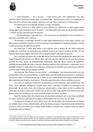 Maya Banks
KGI 09
** Essa tradução foi feita apenas para a leitura dos membros do Talionis. **
169
— Você trapaceou — ele a acusou. — Você armou para mim, planejando isso. Sem
calcinha? Como você está ousada, doce e inocente Eden. Você pode ter a cara e o coração de um
anjo, mas tem a alma de uma sedutora perversa. Juro por Deus, você vai ser a minha morte.
Ela apenas sorriu, em seguida, arqueou o corpo, convidativa.
— Você vai ficar aí e listar todos os meus defeitos ou realmente vai fazer alguma coisa
comigo agora que me deixou nua e na cama? — Ela olhou fixamente para seu corpo ainda vestido.
— Parece-me que você tem que me alcançar.
— Certamente posso consertar isso, — ele murmurou, já começando a tirar a camiseta, os
músculos ondulando com o esforço.
Ela prendeu a respiração quando as mãos dele imediatamente caíram para a boxer. Seu
pênis estava estufando o tecido e se ele se movesse uma polegada em qualquer direção, a ereção
se liberaria através da abertura na virilha.
Ele empurrou a cueca para baixo e ela suspirou com a beleza do seu físico masculino
quando ele se inclinou na cama para que pudesse livrar-se da cueca e lançá-la de lado. Ela não
mentira oferecendo elogios insinceros. Ele era absolutamente maravilhoso para ela.
Sim, cicatrizes cruzavam seu corpo. Nenhuma área havia sido poupada dos danos por seus
captores quando ele estivera no inferno. Mas, para ela, era um testemunho de sua honra, da sua
vontade de viver, apesar de probabilidades impossíveis. Que não foram capazes de quebrá-lo.
Quantos homens poderiam dizer o mesmo? Quantos homens iriam sobreviver, e sobreviver com a
sanidade intacta? E ainda assim ele continuou, mantendo um trabalho que colocava sua vida em
risco em cada missão que sua equipe aceitava.
Um título de filme flutuou em sua mente — era bobagem, mas estava tão absorta em seu
estudo sobre ele e seus pensamentos, sua admiração, que não podia deixar de pensar nas palavras
Uncommon Valor.12 Combinava com ele, e todos os seus companheiros de equipe, perfeitamente.
Mas especialmente Swanny. Seu homem. O homem que ela amava e Deus, também a amava!
Era como se estivesse finalmente acreditando que ele retribuísse seus sentimentos. Seu
amor. Uma agitação vertiginosa invadiu suas veias, fazendo-a ousada e arrancando-a da
observação de seu belo corpo. Ela inclinou-se, alcançando-o, empurrando-se até os joelhos, de
modo que ele ficasse virado para o lado, com os pés no chão, onde apenas momentos antes, saiu
de sua cueca. Ela emoldurou seu rosto, puxando-o para encontrar seu beijo.
Quente e exuberante, ela o beijou com um abandono selvagem que nunca teria acreditado
ser capaz. Derramou cada gota de emoção, a profundidade do seu amor, em seu beijo.
Ele passou os braços em torno dela e caiu, com ela de costas aterrissando com um baque
no colchão macio, a boca ainda fundida a dela. Ela deixou escapar um gemido quando ele deslizou
a boca da linha do queixo até a orelha, onde lambeu e brincou com o lóbulo antes de suga-lo
firmemente entre os dentes.
12 É um filme de guerra e ação, de 1983 escrito por Joe Gayton e dirigido por Ted Kotcheff, sobre um oficial da Marinha que reúne
uma equipe para tentar resgatar seu filho, que ele acredita que está entre aqueles que ainda estão detidos no Laos, após a Guerra
do Vietnã. O filme é estrelado por Gene Hackman, Fred Ward, Reb Brown, Robert Stack, Michael Dudikoff e Patrick Swayze.
 