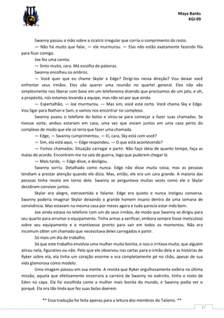 Maya Banks
KGI 09
** Essa tradução foi feita apenas para a leitura dos membros do Talionis. **
17
Swanny passou a mão sobre a cicatriz irregular que corria o comprimento do rosto.
— Não há muito que falar, — ele murmurou. — Elas não estão exatamente fazendo fila
para ficar comigo.
Joe fez uma careta.
— Sinto muito, cara. Má escolha de palavras.
Swanny encolheu os ombros.
— Você quer que eu chame Skylar e Edge? Dirigi-los nessa direção? Vou deixar você
enfrentar seus irmãos. Eles vão querer uma reunião no quartel general. Eles não vão
simplesmente nos liberar com base em um telefonema dizendo que precisamos de um jato, e oh,
a propósito, nós estamos levando a equipe, mas não sei por que ainda.
— Espertalhão, — Joe murmurou. — Mas sim, você está certo. Você chama Sky e Edge.
Vou ligar para Nathan e Sam, e vamos nos encontrar no complexo.
Swanny puxou o telefone do bolso e virou-se para começar a fazer suas chamadas. Se
tivesse sorte, ambos estariam em casa, uma vez que viviam juntos em uma casa perto do
complexo de modo que ele só teria que fazer uma chamada.
— Edge, — Swanny cumprimentou. — Ei, cara, Sky está com você?
— Sim, ela está aqui, — Edge respondeu. — O que está acontecendo?
— Fomos chamados. Situação carregar e partir. Não faço ideia de quanto tempo, faça as
malas de acordo. Encontrem-me na sala de guerra, logo que puderem chegar lá.
— Mais tarde, — Edge disse, e desligou.
Swanny sorriu. Detalhado como nunca. Edge não disse muita coisa, mas as pessoas
tendiam a prestar atenção quando ele dizia. Mas, então, ele era um cara grande. A maioria das
pessoas tinha receio em torno dele. Swanny se perguntava muitas vezes como ele e Skylar
decidiram conviver juntos.
Skylar era alegre, extrovertida e falante. Edge era quieto e nunca instigou conversa.
Swanny poderia imaginar Skylar deixando o grande homem insano dentro de uma semana de
convivência. Mas estavam na mesma casa por meses agora e tudo parecia estar indo bem.
Joe ainda estava no telefone com um de seus irmãos, de modo que Swanny se dirigiu para
seu quarto para arrumar o equipamento. Tinha armas a verificar, embora sempre fosse meticuloso
sobre seu equipamento e o mantivesse pronto para sair em todos os momentos. Não era
incomum obter um chamado que necessitava deles carregados e partir.
Só mais um dia de trabalho.
Só que este trabalho envolvia uma mulher muito bonita, e isso o irritava muito, que alguém
atirou nela, figurativo ou não. Pelo que ele observou nas cartas para o irmão dela e as histórias de
Ryker sobre ela, ela tinha um coração enorme e era completamente pé no chão, apesar de sua
vida glamorosa como modelo.
Uma imagem passou em sua mente. A revista que Ryker orgulhosamente exibira na última
missão, aquela que efetivamente encerrara a carreira de Swanny no exército, tinha o rosto de
Eden na capa. Ela foi escolhida como a mulher mais bonita do mundo, e Swanny podia ver o
porquê. Ela era tão linda que fez suas bolas doerem.
 