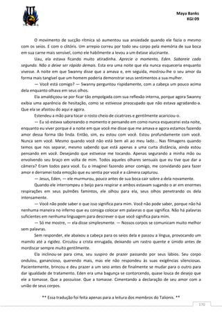 Maya Banks
KGI 09
** Essa tradução foi feita apenas para a leitura dos membros do Talionis. **
170
O movimento de sucção rítmica só aumentou sua ansiedade quando ele fazia o mesmo
com os seios. E com o clitóris. Um arrepio correu por todo seu corpo pela memória de sua boca
em sua carne mais sensível, como ele habilmente a levou a um êxtase alucinante.
Uau, ela estava ficando muito atiradinha. Aprecie o momento, Eden. Saboreie cada
segundo. Não o deixe ser rápido demais. Esta era uma noite que ela nunca esqueceria enquanto
vivesse. A noite em que Swanny disse que a amava e, em seguida, mostrou-lhe o seu amor da
forma mais tangível que um homem poderia demonstrar seus sentimentos a sua mulher.
— Você está comigo? — Swanny perguntou rispidamente, com a cabeça um pouco acima
dela enquanto olhava em seus olhos.
Ela amaldiçoou-se por ficar tão empolgada com sua reflexão interna, porque agora Swanny
exibia uma aparência de hesitação, como se estivesse preocupado que não estava agradando-a.
Que ela se afastou do aqui e agora.
Estendeu a mão para tocar o rosto cheio de cicatrizes e gentilmente acariciou-o.
— Eu só estava saboreando o momento e pensando em como nunca esquecerei esta noite,
enquanto eu viver porque é a noite em que você me disse que me amava e agora estamos fazendo
amor dessa forma tão linda. Então, sim, eu estou com você. Estou profundamente com você.
Nunca sem você. Mesmo quando você não está bem ali ao meu lado... Nas filmagens quando
temos que nos separar, mesmo sabendo que está apenas a uma curta distância, ainda estou
pensando em você. Desejando que estivesse me tocando. Apenas segurando a minha mão ou
envolvendo seu braço em volta de mim. Todos aqueles olhares sensuais que eu tive que dar a
câmera? Eram todos para você. Eu o imaginei fazendo amor comigo, me convidando para fazer
amor e derramei toda emoção que eu sentia por você e a câmera capturou.
— Jesus, Eden, — ele murmurou, pouco antes de sua boca cair sobre a dela novamente.
Quando ele interrompeu o beijo para respirar e ambos estavam sugando o ar em enormes
respirações em seus pulmões famintos, ele olhou para ela, seus olhos penetrando os dela
intensamente.
— Você não pode saber o que isso significa para mim. Você não pode saber, porque não há
nenhuma maneira no inferno que eu consiga colocar em palavras o que significa. Não há palavras
suficientes em nenhuma linguagem para descrever o que você significa para mim.
— Só me mostre, — ela disse simplesmente. — Nossos corpos se comunicam muito melhor
sem palavras.
Sem responder, ele abaixou a cabeça para os seios dela e passou a língua, provocando um
mamilo até a rigidez. Circulou a crista enrugada, deixando um rastro quente e úmido antes de
mordiscar sempre muito gentilmente.
Ela inclinou-se para cima, seu suspiro de prazer passando por seus lábios. Seu corpo
ondulou, ganancioso, querendo mais, mas ele não respondeu às suas exigências silenciosas.
Pacientemente, brincou e deu prazer a um seio antes de finalmente se mudar para o outro para
dar igualdade de tratamento. Eden era uma bagunça se contorcendo, quase louca de desejo que
ele a tomasse. Que a possuísse. Que a tomasse. Cimentando a declaração de seu amor com a
união de seus corpos.
 