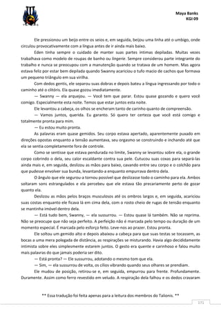 Maya Banks
KGI 09
** Essa tradução foi feita apenas para a leitura dos membros do Talionis. **
171
Ele pressionou um beijo entre os seios e, em seguida, beijou uma linha até o umbigo, onde
circulou provocativamente com a língua antes de ir ainda mais baixo.
Eden tinha sempre o cuidado de manter suas partes íntimas depiladas. Muitas vezes
trabalhava como modelo de roupas de banho ou lingerie. Sempre considerou parte integrante do
trabalho e nunca se preocupou com a manutenção quando se tratava de um homem. Mas agora
estava feliz por estar bem depilada quando Swanny acariciou o tufo macio de cachos que formava
um pequeno triângulo em sua virilha.
Com dedos gentis, ele separou suas dobras e depois bateu a língua ingressando por todo o
caminho até o clitóris. Ela quase gozou imediatamente.
— Swanny — ela arquejou. — Você tem que parar. Estou quase gozando e quero você
comigo. Especialmente esta noite. Temos que estar juntos esta noite.
Ele levantou a cabeça, os olhos se encheram tanto de carinho quanto de compreensão.
— Vamos juntos, querida. Eu garanto. Só quero ter certeza que você está comigo e
totalmente pronta para mim.
— Eu estou muito pronta.
As palavras eram quase gemidos. Seu corpo estava apertado, aparentemente puxado em
direções opostas enquanto a tensão aumentava, seu orgasmo se construindo e inchando até que
ela se sentia completamente fora de controle.
Como se sentisse que estava pendurada no limite, Swanny se levantou sobre ela, o grande
corpo cobrindo o dela, seu calor escaldante contra sua pele. Cutucou suas coxas para separá-las
ainda mais e, em seguida, deslizou as mãos para baixo, cavando entre seu corpo e o colchão para
que pudesse envolver sua bunda, levantando-a enquanto empurrava dentro dela.
O ângulo que ele segurou-a tornou possível que deslizasse todo o caminho para ela. Ambos
soltaram sons estrangulados e ela percebeu que ele estava tão precariamente perto de gozar
quanto ela.
Deslizou as mãos pelos braços musculosos até os ombros largos e, em seguida, acariciou
suas costas enquanto ele ficava lá em cima dela, com o rosto cheio de rugas de tensão enquanto
se mantinha imóvel dentro dela.
— Está tudo bem, Swanny, — ela sussurrou. — Estou quase lá também. Não se reprima.
Não se preocupe que não seja perfeito. A perfeição não é marcada pelo tempo ou duração de um
momento especial. É marcada pelo esforço feito. Leve-nos ao prazer. Estou pronta.
Ele soltou um gemido alto e depois abaixou a cabeça para que suas testas se tocassem, as
bocas a uma mera polegada de distância, as respirações se misturando. Havia algo decididamente
intimista sobre eles simplesmente estarem juntos. O gesto era quente e carinhoso e falou muito
mais palavras do que jamais poderia ser dito.
— Está pronta? — Ele sussurrou, adotando o mesmo tom que ela.
— Sim, — ela sussurrou de volta, os cílios vibrando quando seus olhares se prendiam.
Ele mudou de posição, retirou-se e, em seguida, empurrou para frente. Profundamente.
Duramente. Assim como ferro revestido em veludo. A respiração dela falhou e os dedos cravaram
 