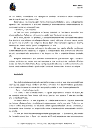 Maya Banks
KGI 09
** Essa tradução foi feita apenas para a leitura dos membros do Talionis. **
172
em seus ombros, ancorando-se para a tempestade iminente. Ela fechou os olhos e se rendeu à
atração magnética do lançamento final.
Cada vez que ele empurrava para frente, ele simplesmente batia no ponto certo por dentro
e por fora. Seu clitóris estava se esticando e cada roçar da virilha sobre a carne hipersensível era
como experimentar um impulso elétrico.
— Por favor, — ela implorou.
— Você nunca terá que implorar, — Swanny prometeu. — Eu colocarei o mundo a seus
pés, se você quiser. Tudo o que estiver em meu poder para lhe dar será sempre seu.
Ele a beijou, selando sua promessa, o seu corpo em movimento acaloradamente sobre o
dela. Membros emaranhados, corações entrelaçados, os dois subiram e caíram ao mesmo tempo,
em espiral para o turbilhão do vertiginoso êxtase. Eden estava consciente apenas de Swanny.
Swanny que a amava. Swanny que iria protegê-la com sua vida.
Ele caiu sobre ela como o mais quente de cobertores, com o peito arfando, combinando
exatamente com o dela. Ela colocou os braços e as pernas em torno dele, efetivamente colocando
seu selo, sua reivindicação, a este lindo — por dentro e por fora — espécime delicioso de macho
alfa.
Ninguém poderia estar mais satisfeito ou mais feliz do que ela estava agora. Não havia
nenhum sentimento no mundo que correspondesse a esse sentimento de conclusão. O futuro
parecia tão incrivelmente brilhante. Nada era impossível. Ela e Swanny encontrariam uma maneira
de ficar juntos. Era uma promessa que fazia para si mesma, e tinha toda a intenção de cumprir.
Capítulo 31
Sam Kelly imediatamente atendeu ao telefone seguro, ansioso para obter um relatório de
Steele ou Rio. Depois do que aconteceu em Paris, Sam estava mais determinado do que nunca a
usar todos e quaisquer recursos que tinha à disposição para livrar Eden da ameaça feita a ela.
— Sam, — ele disse brevemente.
— É Steele, — disse Steele secamente. — Alguém pegou Sanchez antes de nós e Jesus, foi
um massacre sangrento. Todo mundo está morto. Sanchez, seus homens. O lugar está um lixo.
Uma completa confusão.
— Maldito Hancock! — Sam praguejou. — Eu deveria ter visto isso chegando depois que
ele elevou a cabeça em Paris e imediatamente desapareceu e caiu fora do radar. Tenho cem por
cento de certeza de que ele está por trás disso. Ele tem laços estreitos com Eden e a família dela, e
é a cara dele tomar o assunto nas próprias mãos e tirar qualquer ameaça para quem ele considera
sua família.
— Bem, ele fodeu-nos em conseguir informações preciosas! — Steele disse, obviamente
tão chateado quanto Sam. — Estou com a equipe verificando as peças para ver se conseguimos
 