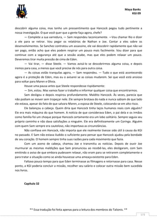 Maya Banks
KGI 09
** Essa tradução foi feita apenas para a leitura dos membros do Talionis. **
173
descobrir alguma coisa, mas tenho um pressentimento que Hancock pegou tudo pertinente a
nossa investigação. O que você quer que a gente faça agora, chefe?
— Complete a sua varredura, — Sam respondeu laconicamente. —Vou chamar Rio e dizer
a ele para se retirar. Vou pegar os relatórios de Nathan e Joe. Contar a eles sobre os
desenvolvimentos. Se Sanchez contratou um assassino, ele vai descobrir rapidamente que não vai
ser pago, então acho que eles podem respirar um pouco mais facilmente. Vou dizer para que
continue com a segurança até que a sessão acabe, mas que eles podem relaxar um pouco.
Deveremos tirar muita pressão de cima de Eden.
— Vai tirar, — disse Steele. — Vamos avisá-lo se descobrirmos alguma coisa, e depois
iremos para casa, a menos que você precise de nós para outra coisa.
— As coisas estão tranquilas agora, — Sam respondeu. — Tudo o que está acontecendo
agora é a proteção de Eden, mas eu o avisarei se as coisas mudarem. Sei que você está ansioso
para voltar para Maren e Olivia.
Houve uma pausa antes que Steele respondesse rispidamente:
— Sim, estou. Mas vamos fazer o trabalho e informar qualquer coisa que encontrarmos.
Sam desligou e depois respirou profundamente. Maldito Hancock. Às vezes, parecia que
não podiam se mover sem tropeçar nele. Ele sempre brotava do nada e nunca sabiam de que lado
ele estava, apesar do fato de que salvara Maren, a esposa de Steele, colocando-se em alto risco.
Ele balançou a cabeça. Quem diria que Hancock tinha laços humanos reais com alguém?
Ele era mais máquina do que homem. A notícia de que considerava Eden, o pai dela e os irmãos
como família foi um choque porque Hancock certamente era um lobo solitário. Sempre seguia seu
próprio caminho e não dava satisfações a ninguém. Ele era definitivamente um Coringa. Alguém
com quem Sam sempre era cauteloso, não importava as circunstâncias.
Não confiava em Hancock, não importa que ele realmente tivesse sido útil à causa da KGI
no passado. E Sam não estava iludido o suficiente para pensar que Hancock ajudou pela bondade
de seu coração. O homem sempre tinha suas razões para cada movimento que fazia.
Com um aceno de cabeça, chamou Joe e transmitiu as notícias. Depois de ouvir Joe
murmurar as mesmas maldições que Sam pronunciou ao recebê-las, eles desligaram, com Sam
emitindo o aviso de que embora pudessem relaxar, não eram para se retirarem completamente e
para tratar a situação como se ainda houvesse uma ameaça existente para Eden.
Faltava pouco tempo para que Eden terminasse as filmagens e retornasse para casa. Nesse
ponto, a KGI poderia concluir a missão, recolher seu salário e colocar outra missão bem sucedida
nos livros.
Capítulo 32
 