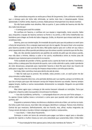 Maya Banks
KGI 09
** Essa tradução foi feita apenas para a leitura dos membros do Talionis. **
174
Eden cantarolava enquanto se vestia para a festa de lançamento. Com a aliviante notícia de
que a ameaça para ela tinha sido eliminada, se sentia mais leve e despreocupada. Estava
apaixonada. E melhor ainda, Swanny a amava. Nada parecia intransponível à luz desses eventos.
Ela não havia pedido mais detalhes. Não os queria. E, para crédito de Swanny ele não lhe
deu nada mais do que:
— A ameaça para você foi cuidada.
Ela confiava em Swanny, e confiava em sua equipe e organização, nesse assunto. Sabia
que, enquanto a equipe de Swanny estivera na frente e no centro, a KGI vinha trabalhando nos
bastidores para chegar ao fundo de toda a bagunça. Então, se disseram que estava tudo bem, ela
acreditava neles.
Swanny, para sua consternação, foi enxotado do quarto para que ela pudesse se vestir para
a festa de lançamento. Ele e a equipe esperavam por ela no saguão. Ela queria fazer uma surpresa
para Swanny usando o colar que ele lhe dera. Mal podia esperar para ver o olhar em seu rosto e
amor aquecendo seus olhos quando percebesse que ela estava usando o presente que ele lhe deu.
Não, ele não atendia exatamente aos padrões do vestido de grife que ela estava usando,
mas não dava a mínima. Adorou o colar e iria usá-lo, escolhendo-o entre as muitas joias de
designers que matariam para ornamentá-la no evento.
Tinha acabado de prender o fecho, quando ouviu a porta do hotel ser aberta. Franzindo a
testa, enfiou a cabeça para fora da porta do quarto, com a mão cobrindo o peito, onde o pendente
do colar descansava, preparada para repreender Swanny e dizer-lhe para levar seu traseiro de
volta para o saguão, mas era o serviço de limpeza empurrando o carrinho para dentro.
Sorrindo, Eden caminhou mais para dentro da sala de estar.
— Não há nada que eu precise. Na verdade, estou prestes a sair, se você quiser me dar
cinco minutos e voltar depois.
Mesmo enquanto dizia isso, uma pontada deslizou por sua espinha, porque se lembrou de
que Joe arranjou para que não tivessem serviço de limpeza durante sua estadia. Swanny sempre
pegava lençóis, toalhas e outras necessidades diretamente na recepção. Ninguém era permitido
em seu andar.
Mas talvez agora que a ameaça já não existia tivessem relaxado as restrições. Teria que
perguntar a Swanny sobre isso quando o encontrasse lá embaixo.
— Isso não é problema, senhorita, — a empregada disse em uma voz com forte sotaque. —
Eu apenas trouxe toalhas novas e arrumarei a cama para que quando você voltar tudo esteja
perfeito, ok?
Enquanto a camareira falava, ela diminuiu a distância entre ela e Eden, um sorriso no rosto.
Ela tinha a pele mais escura, mas Eden não conseguiu identificar o sotaque. Parecia mais América
Central do que mexicana. Definitivamente, não era francês, mas, afinal, muitos imigrantes da
França vieram de todo o mundo e tinham empregos em hotéis e restaurantes.
— Isso é bom, — Eden disse fracamente.
Começou a andar em torno da camareira para pegar sua bolsa e seguir para o elevador
quando de repente a mulher mexeu-se com uma velocidade que surpreendeu Eden. Então Eden
 