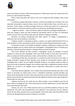 Maya Banks
KGI 09
** Essa tradução foi feita apenas para a leitura dos membros do Talionis. **
175
sentiu uma picada no braço e olhou horrorizada para a mulher pouco antes de o quarto ficar fora
de foco e a cada instante mais difuso.
Abriu a boca para gritar por socorro, mas viu-se incapaz de dizer qualquer coisa, muito
menos gritar.
A camareira a pegou pelo braço e colocou o cano de uma pistola em sua lateral, com uma
expressão ameaçadora, enquanto ficava turva e fora da visão de Eden. Deus, ela tinha que se
recompor. Tentar superar os efeitos da droga. Desta vez, só tinha que confiar em si mesma para
sair do problema. E não havia nenhuma maneira no inferno que ela decepcionaria Swanny.
— Agora me escute, — disse a camareira, todos os traços de seu sotaque desaparecidos. —
Você vem comigo e vamos sair pela entrada de manutenção lateral e se fizer um movimento
errado, um único som, vou matá-la onde você está. Balance a cabeça se entendeu.
Demorou um esforço considerável para Eden assentir. As drogas a prejudicaram o
suficiente, mas o terror paralisou o resto dela.
Tropeçou quando a empregada começou a avançar, seu aperto dolorosamente firme no
braço do Eden e a arma cutucando sua lateral, com toda a certeza deixando hematomas na pele.
A camareira arrastou-a em direção ao elevador e apertou o botão para o subsolo, um nível
abaixo do saguão, que era restrito apenas aos empregados. A empregada inseriu um cartão que a
identificou como funcionária do hotel e o elevador desceu ao nível do subsolo.
Para horror absoluto de Eden, quando a empregada a puxou do elevador, ela quase
tropeçou no corpo de outra empregada. Havia uma ferida de bala na testa dela, bem entre os
olhos e a cabeça da mulher pendia para o lado, os olhos abertos e vidrados com a morte.
O estômago de Eden deu uma guinada e o mundo ficou ainda mais tonto ao seu redor, as
drogas tornando-a incapaz de fazer qualquer coisa, exceto ser mansamente levada à saída. A
empregada abriu a porta, fez uma rápida verificação no beco e, em seguida, empurrou Eden no
banco de trás de um pequeno Peugeot. Ela se inclinou sobre Eden e rapidamente colocou uma fita
adesiva em sua boca e, em seguida, virou-a rudemente, empurrando os braços para trás e
algemando-os.
Tudo levou poucos segundos, mas o tempo havia praticamente parado para Eden e tudo
estava se movendo em câmera lenta, terror e impotência enchendo-a quando percebeu que
estava sendo sequestrada. A mulher, quem quer que fosse, já matou pelo menos uma pessoa para
ganhar acesso ao hotel. Era óbvio que assassinato não significava nada para ela e agora segurava a
vida de Eden em suas mãos.
Lágrimas reuniram-se nos cantos de seus olhos quando o carro manobrou para fora do
beco e entrou no tráfego de Paris. Tinha certeza que essa mulher significava sua morte. Mas onde
ela a estava levando? E por quê?
Swanny, seu pai e seus irmãos passaram pela sua consciência nebulosa. Nunca os veria
novamente. Pior ainda, eles provavelmente nunca saberiam o que aconteceu com ela. Lágrimas
caíram de seus olhos, quentes contra sua pele gelada. Chorou por tudo o que ela perderia e pela
dor que seu desaparecimento causaria a Swanny e sua família.
 
