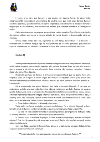 Maya Banks
KGI 09
** Essa tradução foi feita apenas para a leitura dos membros do Talionis. **
176
E então orou para que Swanny e sua equipe, de alguma forma, de algum jeito,
milagrosamente encontrassem uma maneira de salvá-la antes que fosse tarde demais. Swanny
não tinha desistido, quando confrontado com o impensável. Ele sobreviveu a meses de tortura e
degradação e saíra vitorioso, nunca dando aos animais que tentaram quebrá-lo a satisfação de
fazê-lo.
Ela baseou-se em sua força agora, a memória de tudo o que ele sofreu. Ele merecia alguém
do mesmo calibre, que tivesse a mesma atitude de nunca desistir e determinação para sair
vitoriosa.
Reuniu essas coisas para ela, segurando-as com força, deixando-as — e Swanny —
brilharem em sua mente. Porque algo no mais profundo de sua alma percebeu que precisaria
explorar reservas que ela não tinha certeza que possuía. Mas maldição se iria cair sem lutar!
Capítulo 33
Swanny estava esperando impacientemente no saguão com seus companheiros de equipe,
verificando o relógio e murmurando baixinho. Não gostava de deixar Eden sozinha, não importa
que a ameaça a ela tivesse sido eliminada. Seus instintos não estavam tranquilos. Estavam
disparados como filhos da puta.
Decidindo que tudo se danasse e arriscando decepcioná-la já que ela queria fazer uma
surpresa, virou-se e seguiu a passos largos em direção ao elevador apenas para aliviar seus
instintos desvairados quando Hancock invadiu a entrada do hotel, os traços vincados de raiva e...
Preocupação.
Foi a preocupação que parou Swanny, pois nada preocupava Hancock. O cara era um
autômato e só tinha uma expressão. Bem, isso não era exatamente verdade. Quando ele viera ao
quarto de Eden, era como se um estranho houvesse tomado temporariamente seu corpo, porque
o homem realmente mostrara emoção e ternura com Eden. Havia afeição óbvia entre os dois, e
Swanny ainda não conseguia superar o fato de que Hancock considerava Eden e a família dela
como sua própria família. E ele a chamou de docinho. Pelo amor de Deus...
— Onde diabos está Eden? — Hancock exigiu saber.
Típico dele, nenhuma saudação, nenhuma cordialidade. Era o jeito de Hancock e, bem,
também era o de Swanny. Ambos iam direto ao assunto, sem conversa fiada no caminho.
— Ela está em no quarto terminando de se vestir para festa de lançamento de hoje à noite,
— Swanny informou. — Deve estar descendo a qualquer momento.
— Filho da puta! — Hancock praguejou. — Você a deixou desprotegida, mesmo por alguns
minutos? Que tipo de operação está sendo executada aqui? Tenho informações que você precisa
saber imediatamente.
Com isso, toda a equipe de Swanny ficou atenta e se aglomerou ao redor, todos alertas,
enquanto esperavam Hancock continuar.
 