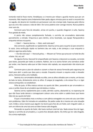 Maya Banks
KGI 09
** Essa tradução foi feita apenas para a leitura dos membros do Talionis. **
178
tentando matá-la fosse morto. Amaldiçoou a si mesmo por relaxar a guarda mesmo que por um
momento. Não importa como lindamente Eden pediu alguns minutos para se vestir e encontrá-los
no saguão, ele deveria ter insistido em permanecer com ela o tempo todo. Esperava pelo inferno
que seu erro não custasse a vida de Eden. Ele nunca poderia viver consigo mesmo. Nunca poderia
viver sem ela.
Correram para fora do elevador, armas em punho, e quando chegaram à suíte, Swanny
ficou gelado de medo.
A porta não estava completamente fechada, o carrinho da arrumadeira obstruindo
parcialmente a entrada. Empurrou-o para dentro, arma levantada, sua equipe flanqueando-o
enquanto entrava no quarto.
— Eden! — Swanny berrou. — Eden, você está aqui?
Eles correram, espalhando-se rapidamente. Swanny correu para o quarto só para encontrá-
lo vazio. Uma verificação rápida no banheiro deu em nada, e ele começou a suar enquanto o
pânico o agarrava pelas bolas.
— Ela não está aqui! — Hancock gritou. — Movam-se! Temos que procurar no hotel de alto
a baixo. Vai, vai, vai!
De alguma forma, Hancock foi emparelhado com Swanny e desceram as escadas, correndo
para baixo, passando por todos os andares. Nathan, Joe e os outros fariam uma varredura andar
por andar, mas Swanny sabia que se Eden tivesse sido raptada, seu sequestrador não estaria por
perto.
Correram para o piso do subsolo e usaram a chave de acesso fornecida pela segurança do
hotel para abrir a porta que dava para a escada. Enquanto viravam a esquina onde o elevador
parou, Hancock soltou uma maldição.
Swanny viu a arrumadeira deitada no chão, com os olhos vidrados com a morte, um buraco
de bala na testa, diretamente entre os olhos. O sangue já coagulado, e ela estava fria, e o rigor
estava começando a se estabelecer.
Filha da puta. A filha maluca entrara no quarto de Eden, passando-se por arrumadeira e
usou o cartão chave da arrumadeira que ela baleou e matou.
Swanny correu rapidamente para a saída, abrindo a porta, abaixando-se, na esperança de
que não fosse tarde demais e conseguissem colocar uma arma sobre a cadela louca que levara
Eden de seu quarto de hotel.
O que o incomodava mais e encheu-o com pânico esmagador era como ela saiu com Eden
sem problemas. Eden foi treinada em autodefesa. Ela podia cuidar de si mesma em uma situação
ruim. Então a única maneira que alguém iria levá-la para fora de um hotel, sem ninguém saber, e
sem um inferno de uma luta seria se Eden tivesse sido drogada.
Pensando no quarto do hotel, não havia nenhum sinal de luta. Nada estava fora do lugar.
Apenas o carrinho da arrumadeira, e a porta fora deixada aberta. Ela tinha que ter sido drogada.
Era a única explicação.
 