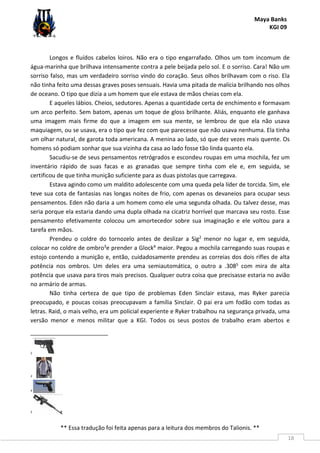 Maya Banks
KGI 09
** Essa tradução foi feita apenas para a leitura dos membros do Talionis. **
18
Longos e fluídos cabelos loiros. Não era o tipo engarrafado. Olhos um tom incomum de
água-marinha que brilhava intensamente contra a pele beijada pelo sol. E o sorriso. Cara! Não um
sorriso falso, mas um verdadeiro sorriso vindo do coração. Seus olhos brilhavam com o riso. Ela
não tinha feito uma dessas graves poses sensuais. Havia uma pitada de malícia brilhando nos olhos
de oceano. O tipo que dizia a um homem que ele estava de mãos cheias com ela.
E aqueles lábios. Cheios, sedutores. Apenas a quantidade certa de enchimento e formavam
um arco perfeito. Sem batom, apenas um toque de gloss brilhante. Aliás, enquanto ele ganhava
uma imagem mais firme do que a imagem em sua mente, se lembrou de que ela não usava
maquiagem, ou se usava, era o tipo que fez com que parecesse que não usava nenhuma. Ela tinha
um olhar natural, de garota toda americana. A menina ao lado, só que dez vezes mais quente. Os
homens só podiam sonhar que sua vizinha da casa ao lado fosse tão linda quanto ela.
Sacudiu-se de seus pensamentos retrógrados e escondeu roupas em uma mochila, fez um
inventário rápido de suas facas e as granadas que sempre tinha com ele e, em seguida, se
certificou de que tinha munição suficiente para as duas pistolas que carregava.
Estava agindo como um maldito adolescente com uma queda pela líder de torcida. Sim, ele
teve sua cota de fantasias nas longas noites de frio, com apenas os devaneios para ocupar seus
pensamentos. Eden não daria a um homem como ele uma segunda olhada. Ou talvez desse, mas
seria porque ela estaria dando uma dupla olhada na cicatriz horrível que marcava seu rosto. Esse
pensamento efetivamente colocou um amortecedor sobre sua imaginação e ele voltou para a
tarefa em mãos.
Prendeu o coldre do tornozelo antes de deslizar a Sig2 menor no lugar e, em seguida,
colocar no coldre de ombro3e prender a Glock4 maior. Pegou a mochila carregando suas roupas e
estojo contendo a munição e, então, cuidadosamente prendeu as correias dos dois rifles de alta
potência nos ombros. Um deles era uma semiautomática, o outro a .3085 com mira de alta
potência que usava para tiros mais precisos. Qualquer outra coisa que precisasse estaria no avião
no armário de armas.
Não tinha certeza de que tipo de problemas Eden Sinclair estava, mas Ryker parecia
preocupado, e poucas coisas preocupavam a família Sinclair. O pai era um fodão com todas as
letras. Raid, o mais velho, era um policial experiente e Ryker trabalhou na segurança privada, uma
versão menor e menos militar que a KGI. Todos os seus postos de trabalho eram abertos e
2
3
4
5
 