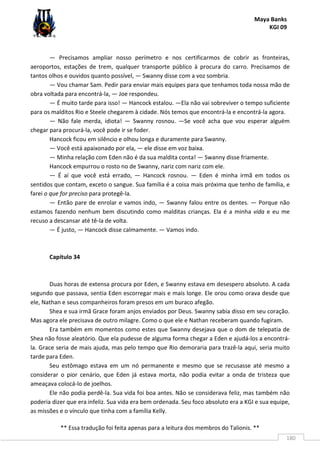 Maya Banks
KGI 09
** Essa tradução foi feita apenas para a leitura dos membros do Talionis. **
180
— Precisamos ampliar nosso perímetro e nos certificarmos de cobrir as fronteiras,
aeroportos, estações de trem, qualquer transporte público à procura do carro. Precisamos de
tantos olhos e ouvidos quanto possível, — Swanny disse com a voz sombria.
— Vou chamar Sam. Pedir para enviar mais equipes para que tenhamos toda nossa mão de
obra voltada para encontrá-la, — Joe respondeu.
— É muito tarde para isso! — Hancock estalou. —Ela não vai sobreviver o tempo suficiente
para os malditos Rio e Steele chegarem à cidade. Nós temos que encontrá-la e encontrá-la agora.
— Não fale merda, idiota! — Swanny rosnou. —Se você acha que vou esperar alguém
chegar para procurá-la, você pode ir se foder.
Hancock ficou em silêncio e olhou longa e duramente para Swanny.
— Você está apaixonado por ela, — ele disse em voz baixa.
— Minha relação com Eden não é da sua maldita conta! — Swanny disse friamente.
Hancock empurrou o rosto no de Swanny, nariz com nariz com ele.
— É aí que você está errado, — Hancock rosnou. — Eden é minha irmã em todos os
sentidos que contam, exceto o sangue. Sua família é a coisa mais próxima que tenho de família, e
farei o que for preciso para protegê-la.
— Então pare de enrolar e vamos indo, — Swanny falou entre os dentes. — Porque não
estamos fazendo nenhum bem discutindo como malditas crianças. Ela é a minha vida e eu me
recuso a descansar até tê-la de volta.
— É justo, — Hancock disse calmamente. — Vamos indo.
Capítulo 34
Duas horas de extensa procura por Eden, e Swanny estava em desespero absoluto. A cada
segundo que passava, sentia Eden escorregar mais e mais longe. Ele orou como orava desde que
ele, Nathan e seus companheiros foram presos em um buraco afegão.
Shea e sua irmã Grace foram anjos enviados por Deus. Swanny sabia disso em seu coração.
Mas agora ele precisava de outro milagre. Como o que ele e Nathan receberam quando fugiram.
Era também em momentos como estes que Swanny desejava que o dom de telepatia de
Shea não fosse aleatório. Que ela pudesse de alguma forma chegar a Eden e ajudá-los a encontrá-
la. Grace seria de mais ajuda, mas pelo tempo que Rio demoraria para trazê-la aqui, seria muito
tarde para Eden.
Seu estômago estava em um nó permanente e mesmo que se recusasse até mesmo a
considerar o pior cenário, que Eden já estava morta, não podia evitar a onda de tristeza que
ameaçava colocá-lo de joelhos.
Ele não podia perdê-la. Sua vida foi boa antes. Não se considerava feliz, mas também não
poderia dizer que era infeliz. Sua vida era bem ordenada. Seu foco absoluto era a KGI e sua equipe,
as missões e o vínculo que tinha com a família Kelly.
 