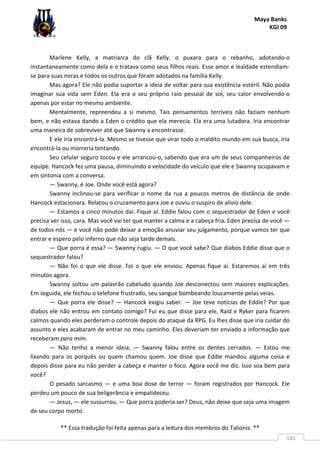 Maya Banks
KGI 09
** Essa tradução foi feita apenas para a leitura dos membros do Talionis. **
181
Marlene Kelly, a matriarca do clã Kelly, o puxara para o rebanho, adotando-o
instantaneamente como dela e o tratava como seus filhos reais. Esse amor e lealdade estendiam-
se para suas noras e todos os outros que foram adotados na família Kelly.
Mas agora? Ele não podia suportar a ideia de voltar para sua existência estéril. Não podia
imaginar sua vida sem Eden. Ela era o seu próprio raio pessoal de sol, seu calor envolvendo-o
apenas por estar no mesmo ambiente.
Mentalmente, repreendeu a si mesmo. Tais pensamentos terríveis não faziam nenhum
bem, e não estava dando a Eden o crédito que ela merecia. Ela era uma lutadora. Iria encontrar
uma maneira de sobreviver até que Swanny a encontrasse.
E ele iria encontrá-la. Mesmo se tivesse que virar todo o maldito mundo em sua busca, iria
encontrá-la ou morreria tentando.
Seu celular seguro tocou e ele arrancou-o, sabendo que era um de seus companheiros de
equipe. Hancock fez uma pausa, diminuindo a velocidade do veículo que ele e Swanny ocupavam e
em sintonia com a conversa.
— Swanny, é Joe. Onde você está agora?
Swanny inclinou-se para verificar o nome da rua a poucos metros de distância de onde
Hancock estacionara. Relatou o cruzamento para Joe e ouviu o suspiro de alívio dele.
— Estamos a cinco minutos daí. Fique aí. Eddie falou com o sequestrador de Eden e você
precisa ver isso, cara. Mas você vai ter que manter a calma e a cabeça fria. Eden precisa de você —
de todos nós — e você não pode deixar a emoção anuviar seu julgamento, porque vamos ter que
entrar e espero pelo inferno que não seja tarde demais.
— Que porra é essa? — Swanny rugiu. — O que você sabe? Que diabos Eddie disse que o
sequestrador falou?
— Não foi o que ele disse. Foi o que ele enviou. Apenas fique aí. Estaremos aí em três
minutos agora.
Swanny soltou um palavrão cabeludo quando Joe desconectou sem maiores explicações.
Em seguida, ele fechou o telefone frustrado, seu sangue bombeando loucamente pelas veias.
— Que porra ele disse? — Hancock exigiu saber. — Joe teve notícias de Eddie? Por que
diabos ele não entrou em contato comigo? Fui eu que disse para ele, Raid e Ryker para ficarem
calmos quando eles perderam o controle depois do ataque da RPG. Eu lhes disse que iria cuidar do
assunto e eles acabaram de entrar no meu caminho. Eles deveriam ter enviado a informação que
receberam para mim.
— Não tenho a menor ideia, — Swanny falou entre os dentes cerrados. — Estou me
lixando para os porquês ou quem chamou quem. Joe disse que Eddie mandou alguma coisa e
depois disse para eu não perder a cabeça e manter o foco. Agora você me diz. Isso soa bem para
você?
O pesado sarcasmo — e uma boa dose de terror — foram registrados por Hancock. Ele
perdeu um pouco de sua beligerância e empalideceu.
— Jesus, — ele sussurrou. — Que porra poderia ser? Deus, não deixe que seja uma imagem
de seu corpo morto.
 
