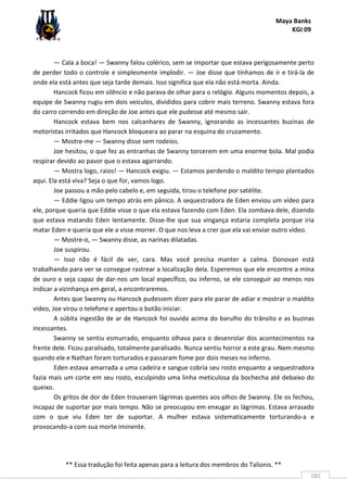 Maya Banks
KGI 09
** Essa tradução foi feita apenas para a leitura dos membros do Talionis. **
182
— Cala a boca! — Swanny falou colérico, sem se importar que estava perigosamente perto
de perder todo o controle e simplesmente implodir. — Joe disse que tínhamos de ir e tirá-la de
onde ela está antes que seja tarde demais. Isso significa que ela não está morta. Ainda.
Hancock ficou em silêncio e não parava de olhar para o relógio. Alguns momentos depois, a
equipe de Swanny rugiu em dois veículos, divididos para cobrir mais terreno. Swanny estava fora
do carro correndo em direção de Joe antes que ele pudesse até mesmo sair.
Hancock estava bem nos calcanhares de Swanny, ignorando as incessantes buzinas de
motoristas irritados que Hancock bloqueara ao parar na esquina do cruzamento.
— Mostre-me — Swanny disse sem rodeios.
Joe hesitou, o que fez as entranhas de Swanny torcerem em uma enorme bola. Mal podia
respirar devido ao pavor que o estava agarrando.
— Mostra logo, raios! — Hancock exigiu. — Estamos perdendo o maldito tempo plantados
aqui. Ela está viva? Seja o que for, vamos logo.
Joe passou a mão pelo cabelo e, em seguida, tirou o telefone por satélite.
— Eddie ligou um tempo atrás em pânico. A sequestradora de Eden enviou um vídeo para
ele, porque queria que Eddie visse o que ela estava fazendo com Eden. Ela zombava dele, dizendo
que estava matando Eden lentamente. Disse-lhe que sua vingança estaria completa porque iria
matar Eden e queria que ele a visse morrer. O que nos leva a crer que ela vai enviar outro vídeo.
— Mostre-o, — Swanny disse, as narinas dilatadas.
Joe suspirou.
— Isso não é fácil de ver, cara. Mas você precisa manter a calma. Donovan está
trabalhando para ver se consegue rastrear a localização dela. Esperemos que ele encontre a mina
de ouro e seja capaz de dar-nos um local específico, ou inferno, se ele conseguir ao menos nos
indicar a vizinhança em geral, a encontraremos.
Antes que Swanny ou Hancock pudessem dizer para ele parar de adiar e mostrar o maldito
vídeo, Joe virou o telefone e apertou o botão iniciar.
A súbita ingestão de ar de Hancock foi ouvida acima do barulho do trânsito e as buzinas
incessantes.
Swanny se sentiu esmurrado, enquanto olhava para o desenrolar dos acontecimentos na
frente dele. Ficou paralisado, totalmente paralisado. Nunca sentiu horror a este grau. Nem mesmo
quando ele e Nathan foram torturados e passaram fome por dois meses no inferno.
Eden estava amarrada a uma cadeira e sangue cobria seu rosto enquanto a sequestradora
fazia mais um corte em seu rosto, esculpindo uma linha meticulosa da bochecha até debaixo do
queixo.
Os gritos de dor de Eden trouxeram lágrimas quentes aos olhos de Swanny. Ele os fechou,
incapaz de suportar por mais tempo. Não se preocupou em enxugar as lágrimas. Estava arrasado
com o que viu Eden ter de suportar. A mulher estava sistematicamente torturando-a e
provocando-a com sua morte iminente.
 