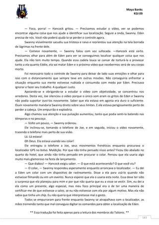 Maya Banks
KGI 09
** Essa tradução foi feita apenas para a leitura dos membros do Talionis. **
183
— Foco, porra! — Hancock gritou. — Precisamos estudar o vídeo, ver se podemos
encontrar alguma coisa que nos ajude a identificar sua localização. Segure a onda, Swanny. Eden
precisa de nós. Você não poderá ajudá-la se perder o controle agora.
Swanny visivelmente sacudiu sua tristeza e raiva e reorientou sua atenção na tela borrada
de lágrimas na frente dele.
— Comece novamente, — Swanny falou com voz sufocada. —Hancock está certo.
Precisamos olhar para além de Eden para ver se conseguimos localizar qualquer coisa que nos
ajude. Ela não tem muito tempo. Quando essa cadela louca se cansar de torturá-la e provocar
tanto a ela quanto Eddie, ela vai matar Eden e o próximo vídeo que recebermos será de seu corpo
morto.
Foi necessário todo o controle de Swanny para deixar de lado suas emoções e olhar para
isso com o distanciamento que sempre teve em outras missões. Não conseguiria enfrentar a
situação enquanto sua mente estivesse nublada e consumida com medo por Eden. Precisava
ignorar e fazer seu trabalho. A qualquer custo.
Apoiando-se e obrigando-se a estudar o vídeo com objetividade, se concentrou nos
arredores. Desta vez, Joe silenciou o vídeo porque o único som eram os gritos de Eden e Swanny
não podia suportar ouvi-los novamente. Saber que ela estava em agonia era duro o suficiente.
Ouvir novamente mandaria Swanny direto sobre seus limites. E ele estava perigosamente perto de
perder a cabeça. Um empurrão e explodiria.
Algo chamou sua atenção e sua pulsação aumentou, tanto que podia senti-la batendo nas
têmporas e no pescoço.
— Volte um pouco, — Swanny ordenou.
Ele inclinou-se, tomando o telefone de Joe, e em seguida, iniciou o vídeo novamente,
trazendo o telefone mais perto de sua visão.
Lá. Lá estava!
Oh Deus. Ela estava usando seu colar!
Ele entregou o telefone a Joe, seus movimentos frenéticos enquanto procurava o
localizador GPS no bolso. Maldição. Por que não tinha pensado nisso antes? Ficou tão abalado no
quarto do hotel, que ainda não tinha pensado em procurar o colar. Pensou que ela usaria algo
muito mais glamoroso na festa de lançamento.
— Que diabos! — Hancock exigiu saber. — O que está acontecendo? O que você viu?
— O colar, — Swanny respondeu asperamente enquanto arrancava o localizador. — Eu dei
a Eden um colar com um dispositivo de rastreamento. Disse a ela para usá-lo quando não
estivesse filmando ou em um evento. Nunca esperei que ela o usaria esta noite. Essa deve ter sido
a surpresa que ela planejou para mim e por que não queria que eu a visse se vestir. Sim, eu dei a
ela como um presente, algo especial, mas meu foco principal era o de ter uma maneira de
certificar-me de que estivesse a salvo, se eu não estivesse com ela por algum motivo. Mas ela não
sabia que tinha um chip. Eu não queria que interpretasse mal o gesto.
Todos se empurraram para frente enquanto Swanny se atrapalhava com o localizador, as
mãos tremendo tanto que mal conseguia digitar os comandos para obter a localização de Eden.
 