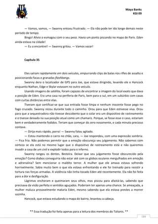 Maya Banks
KGI 09
** Essa tradução foi feita apenas para a leitura dos membros do Talionis. **
184
— Vamos, vamos, — Swanny entoou frustrado. — Ela não pode ter ido longe demais neste
período de tempo.
Bingo! Alívio o esmagou com o seu peso. Havia um ponto piscando no mapa de Paris. Eden
ainda estava na cidade!
— Eu a encontrei! — Swanny gritou. — Vamos vazar!
Capítulo 35
Eles saíram rapidamente em dois veículos, empurrando clips de balas nos rifles de assalto e
posicionando facas e granadas flashbangs.
Swanny dera o localizador de GPS para Joe, que estava dirigindo, levando ele e Hancock
enquanto Nathan, Edge e Skylar estavam no outro veículo.
Usando imagens de satélite, foram capazes de encontrar a imagem do local exato que dava
a posição de Eden. Era uma casa na periferia de Paris, bem para o sul, em um subúrbio com casas
com curtas distâncias entre elas.
Tiveram que certificar-se que sua entrada fosse limpa e nenhum inocente fosse pego no
fogo cruzado. Swanny rezou durante todo o caminho. Orou para que Eden estivesse viva. Orou
para que a sequestradora não tivesse descoberto que o colar era um dispositivo de rastreamento
e o tivesse deixado na sua posição atual como um chamariz. Porque, se fosse esse o caso, estariam
bem e verdadeiramente fodidos. Teriam que começar do zero novamente, e cada minuto precioso
contava.
— Dirija mais rápido, porra! — Swanny falou agitado.
— Estou mantendo o carro no chão, cara, — Joe respondeu, com uma expressão sombria.
— Fica frio. Não podemos permitir que a emoção obscureça seu julgamento. Não sabemos com
certeza se ela está no mesmo lugar que o dispositivo de rastreamento está e não queremos
invadir a casa de um civil e explodir todos para o inferno.
Swanny rangeu os dentes. Besteira. Deixar que seu julgamento fosse obscurecido pela
emoção? Como diabos conseguiria não estar até com os globos oculares mergulhados em emoção
e adrenalina? Sem mencionar o maldito terror. A mulher que ele amava estava sofrendo
horrivelmente. Sabia muito bem o que ela estava enfrentando e ele foi treinado para resistir a
tortura nas forças armadas. A violência não tinha tocado Eden até recentemente. Ela não foi feita
para a dor e desfiguração.
Lágrimas encheram e queimaram seus olhos, mas piscou para afastá-las, sabendo que
precisava da visão perfeita e sentidos aguçados. Poderiam ter apenas uma chance. Se ameaçada, a
mulher maluca provavelmente mataria Eden, mesmo sabendo que ela estava prestes a morrer
sozinha.
Hancock, que estava estudando o mapa do bairro, levantou a cabeça.
 