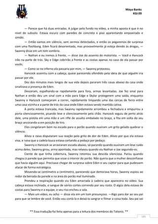 Maya Banks
KGI 09
** Essa tradução foi feita apenas para a leitura dos membros do Talionis. **
185
— Parece que há duas entradas. A julgar pelo fundo no vídeo, a minha aposta é que é no
nível do subsolo. Estava escuro com paredes de concreto e piso aparentando empoeirado e
úmido.
— Então vamos em silêncio, sem sermos detectados, e então os pegaremos de surpresa
com uma flashbang. Eden ficará desorientada, mas provavelmente já esteja devido às drogas, —
Swanny disse em um tom sombrio.
— Nathan e eu iremos à frente, — disse Joe do assento do motorista. — Você e Hancock
irão na parte de trás. Sky e Edge cobrirão a frente e as costas apenas no caso de ela passar por
vocês.
— Como se no inferno ela passaria por mim, — Swanny protestou.
Hancock assentiu com a cabeça, quase parecendo ofendido pela ideia de que alguém iria
passar por ele.
Dez dos minutos mais longos de sua vida depois pararam três casas abaixo da casa onde
sinalizava a presença de Eden.
Desceram, espalhando-se rapidamente para fora, armas levantadas. Joe fez sinal para
Nathan e então deu um sinal com a mão para Edge e Skylar protegerem uma saída, enquanto
Swanny e Hancock começaram a correr, rapidamente limpando uma das cercas de ferro entre
uma casa vizinha e a parte de trás da casa onde Eden estava sendo mantida cativa.
A porta estava trancada, mas Swanny rapidamente arrombou a fechadura e empurrou a
porta silenciosamente, pisando leve e silenciosamente pelo chão. Hancock seguiu de perto atrás
dele, uma pistola em uma mão e um rifle de assalto embalado no braço, a fita em volta do seu
braço ancorando-a em posição de tiro.
Eles congelaram bem na escada para o porão quando ouviram um grito gelado quebrar o
silêncio.
Alívio e raiva disputaram sua reação pelo grito de dor de Eden. Alívio por que ela estava
viva, e raiva que a cadela louca estava cortando-a pedaço por pedaço.
Swanny e Hancock se arrastaram escada abaixo, só parando quando ouviram um leve ruído
acima deles. Swanny girou, arma apontada, mas relaxou quando viu Nathan e Joe seguindo-os.
Ciente de que tinha cobertura, Swanny retomou sua descida silenciosa. Parou quando
chegou à parede que permitia que visse o interior do porão. Não queria que a mulher desconfiasse
que havia alguém aqui. Precisava chegar de surpresa sobre Eden e seu captor para que pudessem
atacar de forma estratégica.
Movendo-se centímetro a centímetro, parecendo que demorava horas, Swanny espiou ao
redor da beirada da parede e na área do porão mal iluminado.
Prendeu a respiração quando viu Eden amarrada à cadeira que aparecera no vídeo. Sua
cabeça estava inclinada, o sangue de vários cortes correndo por seu rosto. O algoz dela estava de
costas para Swanny e a equipe, e seu riso encheu a sala.
— Mais um vídeo, eu acho — disse ela em um tom presunçoso. —Algo para dar ao seu pai
para que se lembre de você. Então vou cortá-la e deixá-la sangrar e filmar a coisa toda. Seu pai vai
 
