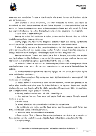 Maya Banks
KGI 09
** Essa tradução foi feita apenas para a leitura dos membros do Talionis. **
186
pagar por tudo que ele fez. Por tirar a vida de minha mãe. A vida do meu pai. Por tirar a minha
vida por tantos anos.
Eden levantou a cabeça lentamente, seu olhar desfocado na mulher. Seus lábios se
curvaram e ela deu à mulher um olhar de puro ódio e desgosto. Era óbvio para Swanny que ela
estava em choque e provavelmente ainda lenta por causa das drogas. Mas foi o que ela fez depois
que surpreendeu Swanny e o encheu de orgulho, mesmo em meio a sua raiva e medo por ela.
— Vá se foder, — Eden resmungou.
Swanny fez o sinal de ir antes que a mulher pudesse retaliar. Em sua raiva, ela poderia
muito bem matar Eden naquele momento.
Swanny lançou uma flashbang na direção da cadeira de Eden e se abaixou rapidamente
atrás da parede para que ele e seus companheiros de equipe não sofressem os efeitos.
A sala explodiu com som e dois conjuntos diferentes de gritos subiram quando Swanny
entrou correndo, Hancock e os outros no seu encalço. A mulher estava de joelhos, segurando a
cabeça, mas ainda assim alcançou a arma às cegas, levantando-a na direção de Eden.
Swanny não hesitou. Colocou uma bala na parte de trás da cabeça da mulher, que fez com
que ela desabasse no chão. Então correu para onde Eden estava amarrada à cadeira, lágrimas que
não tinham nada a ver com a explosão queimando uma trilha pelo seu rosto.
Ele arrancou a camisa e colocou-a no rosto dela para parar o fluxo de sangue que cobria
suas bochechas e testa. Hancock foi para trás e rapidamente cortou a corda libertando Eden da
cadeira.
Ela imediatamente caiu para frente e Swanny a pegou em seus braços, balançando-a para
cima, embalando-a com firmeza.
— Eden! Eden, meu bem, fale comigo, por favor. Você consegue dizer alguma coisa? Está
machucada em outro lugar?
Ela piscou, confusão franzindo sua testa. Por um momento, o olhar dela prendeu-se ao
dele e alívio inundou seus olhos antes de ficarem brilhantes de lágrimas. Rasgou seu coração
diretamente para fora do peito vê-la tão frágil e vulnerável. Ele apertou os lábios em sua testa,
sem se importar com o sangue que sujou seu rosto.
— Swanny, — Ela sussurrou, com a voz rouca de tanto gritar.
— Sim, querida. Sou eu. Estou com você agora. Você está segura. Ninguém poderá
machucá-la agora.
— A-amo v-você.
Ele perdeu a batalha e soluços quebrados brotaram em sua garganta.
— Eu também te amo muito, querida. Deus, pensei que tinha perdido você. Pensei que
tinha perdido você. Eu não poderia suportar isso.
Ela fechou os olhos, dor contorcendo suas feições.
— Fique comigo, Eden, — Swanny disse enquanto virava-se para levá-la até as escadas. —
Fique comigo, baby. Eu vou te levar para o hospital. Tudo vai ficar bem. Juro pela minha vida.
— F-fique c-comigo.
 