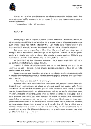 Maya Banks
KGI 09
** Essa tradução foi feita apenas para a leitura dos membros do Talionis. **
187
Sua voz era tão fraca que ele teve que se esforçar para ouvi-la. Beijou o cabelo dela,
querendo apenas tocá-la, assegurar-se de que estava viva e em seus braços enquanto subia as
escadas rapidamente.
— Nunca deixarei você, — ele prometeu.
Capítulo 36
Swanny seguiu para o hospital, no centro de Paris, embalando Eden em seus braços. Ela
não recuperou a consciência desde que disse que o amava, e isso o preocupava pra caramba.
Quem saberia ao que mais ela tinha sido submetida? E ele não foi capaz de deixá-la sair de seus
braços tempo suficiente para avaliar o resto de seu corpo para ver se havia lesões adicionais.
Seu coração estava sangrando por Eden. Estava tão tomado pela dor e culpa que mal
conseguia manter a compostura. Mas tinha que ser forte por ela. Tinha que ter certeza que ela
receberia o cuidado que tanto precisava. Não importa o quanto custasse. Utilizaria seus
investimentos e previdência privada para pagar os custos, se fosse necessário.
Ele foi recebido por uma enfermeira assustada e, graças a Deus, Edge estava com ele, já
que a enfermeira não falava uma palavra de inglês.
— Quero o melhor atendimento possível para ela, — disse Swanny, uma ponta de aço
envolvendo sua voz. — E quero o melhor cirurgião plástico para reparar os danos em seu rosto.
Não vou aceitar nada menos.
Houve uma enxurrada instantânea de conversa entre Edge e a enfermeira e, em seguida,
os olhos da enfermeira se arregalaram, e ela imediatamente pegou o telefone e falou rapidamente
para o receptor.
— Que diabos você disse a ela? — Swanny exigiu.
E por que diabos não a levaram ainda? Ela precisava de atenção médica imediata. Precisava
de raios-X e um exame completo da cabeça aos pés, para garantir que todas as lesões fossem
encontradas. Ele orou com todo fervor para que seus únicos ferimentos graves fossem os do rosto,
mas não tinha nenhuma maneira de saber exatamente tudo ao que ela foi submetida e isso o
eviscerava. Ele queria um relatório. Queria aliviar sua mente, apesar de sua preocupação com os
cortes estivesse substituindo tudo. Mas, enquanto ela vivesse, — contanto que não houvesse
graves lesões que colocassem sua vida em risco — ele poderia lidar. Porque não importava a
aparência dela, ele a amava. A ela. Não sua beleza deslumbrante ou o rosto profissional conhecido
por tantas pessoas. Amava quem e o que ela era. O coração dela. Não dava a mínima para as
cicatrizes, mas recusava-se a deixá-la suportar esse tipo de dor, um lembrete constante de seu
pesadelo pelo resto da vida. Sabia muito bem como era, e se estivesse ao seu alcance garantiria
que Eden nunca tivesse que sofrer isso.
 