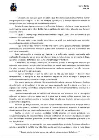 Maya Banks
KGI 09
** Essa tradução foi feita apenas para a leitura dos membros do Talionis. **
188
— Simplesmente expliquei quem era Eden e que deveria localizar absolutamente o melhor
cirurgião plástico na região. Ela está no telefone ligando para o melhor médico no campo da
cirurgia plástica para pedir que ele venha imediatamente.
Depois de mais alguns momentos, a enfermeira desligou o telefone e correu ao redor de
onde Swanny estava com Eden. Então, falou rapidamente com Edge, olhando para Swanny
enquanto falava.
— Oque? — Swanny exigiu. Odiava essa barreira da língua. Queria saber exatamente o que
estava acontecendo com Eden.
— Ela quer saber a sua relação com Eden e se você tem autorização para conceder
permissão para procedimentos cirúrgicos.
— Diga a ela que sou o maldito marido dela e serei a única pessoa autorizada a conceder
permissão para procedimentos médicos e quero saber exatamente o que está acontecendo em
cada passo do caminho.
Edge retransmitiu a resposta de Swanny, e a enfermeira parecia apaziguada pela
explicação. Em seguida, fez um gesto para Swanny segui-la. Sabendo que ele precisaria de Edge,
apesar de seu desejo de ter Eden para si, fez sinal para Edge vir também.
A enfermeira às pressas a levou para um cubículo privado e, em seguida, explicou que
enquanto esperavam o cirurgião plástico iriam fazer um exame médico completo, incluindo raios-
X e iriam preparar e limpar os ferimentos no rosto de modo que quando o cirurgião chegasse,
poderiam levá-la direto para a cirurgia.
— Apenas certifique-se que ela saiba que eu não vou sair daqui, — Swanny disse
teimosamente. — Fale para ela não se incomodar sequer em tentar me expulsar porque vou
acabar com esse maldito hospital até chegar onde ela está.
Um sorriso pairou nos lábios de Edge enquanto ele traduzia a ameaça de Swanny. Os olhos
da enfermeira se arregalaram e ela deu um passo apressado para trás como se o tom e a
expressão de Swanny a intimidasse completamente. Mas assentiu em concordância e instruiu-o a
colocar Eden na maca.
Swanny estava relutante em deixá-la até mesmo por um momento, mas a contragosto
colocou-a na cama e deu um passo para trás para que a equipe médica pudesse fazer seu
trabalho. Mas se manteve próximo e manteve Edge na sala para traduzir, porque não queria
perder uma única palavra.
Ficou de pé, braços cruzados, seu olhar nunca deixando Eden enquanto a equipe médica
corria para lá e para cá, realizando os exames. A raiva de Swanny só aumentou à medida que
tiraram a roupa dela e viu o extenso hematoma em sua caixa torácica e região dos rins.
Fechou os dedos em punhos apertados, tensão eriçando em ondas palpáveis. Seu
nervosismo sangrou até a equipe médica e eles se certificaram em manter Edge atualizado sobre
cada descoberta e o fato de que trariam um raio-X portátil para que não tivessem que movê-la de
sua posição atual.
Swanny assentiu em aprovação, mas sua expressão ficou sombria. Continuou olhando o
relógio, esperando o maldito cirurgião. Não queria que Eden acordasse e visse o rosto dessa
 