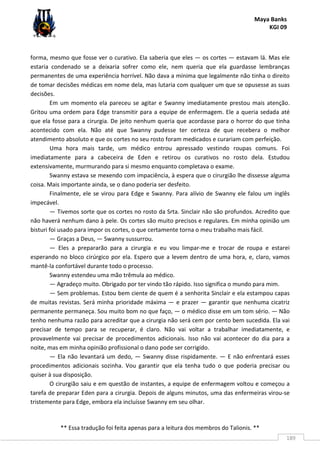 Maya Banks
KGI 09
** Essa tradução foi feita apenas para a leitura dos membros do Talionis. **
189
forma, mesmo que fosse ver o curativo. Ela saberia que eles — os cortes — estavam lá. Mas ele
estaria condenado se a deixaria sofrer como ele, nem queria que ela guardasse lembranças
permanentes de uma experiência horrível. Não dava a mínima que legalmente não tinha o direito
de tomar decisões médicas em nome dela, mas lutaria com qualquer um que se opusesse as suas
decisões.
Em um momento ela pareceu se agitar e Swanny imediatamente prestou mais atenção.
Gritou uma ordem para Edge transmitir para a equipe de enfermagem. Ele a queria sedada até
que ela fosse para a cirurgia. De jeito nenhum queria que acordasse para o horror do que tinha
acontecido com ela. Não até que Swanny pudesse ter certeza de que recebera o melhor
atendimento absoluto e que os cortes no seu rosto foram medicados e curariam com perfeição.
Uma hora mais tarde, um médico entrou apressado vestindo roupas comuns. Foi
imediatamente para a cabeceira de Eden e retirou os curativos no rosto dela. Estudou
extensivamente, murmurando para si mesmo enquanto completava o exame.
Swanny estava se mexendo com impaciência, à espera que o cirurgião lhe dissesse alguma
coisa. Mais importante ainda, se o dano poderia ser desfeito.
Finalmente, ele se virou para Edge e Swanny. Para alívio de Swanny ele falou um inglês
impecável.
— Tivemos sorte que os cortes no rosto da Srta. Sinclair não são profundos. Acredito que
não haverá nenhum dano à pele. Os cortes são muito precisos e regulares. Em minha opinião um
bisturi foi usado para impor os cortes, o que certamente torna o meu trabalho mais fácil.
— Graças a Deus, — Swanny sussurrou.
— Eles a prepararão para a cirurgia e eu vou limpar-me e trocar de roupa e estarei
esperando no bloco cirúrgico por ela. Espero que a levem dentro de uma hora, e, claro, vamos
mantê-la confortável durante todo o processo.
Swanny estendeu uma mão trêmula ao médico.
— Agradeço muito. Obrigado por ter vindo tão rápido. Isso significa o mundo para mim.
— Sem problemas. Estou bem ciente de quem é a senhorita Sinclair e ela estampou capas
de muitas revistas. Será minha prioridade máxima — e prazer — garantir que nenhuma cicatriz
permanente permaneça. Sou muito bom no que faço, — o médico disse em um tom sério. — Não
tenho nenhuma razão para acreditar que a cirurgia não será cem por cento bem sucedida. Ela vai
precisar de tempo para se recuperar, é claro. Não vai voltar a trabalhar imediatamente, e
provavelmente vai precisar de procedimentos adicionais. Isso não vai acontecer do dia para a
noite, mas em minha opinião profissional o dano pode ser corrigido.
— Ela não levantará um dedo, — Swanny disse rispidamente. — E não enfrentará esses
procedimentos adicionais sozinha. Vou garantir que ela tenha tudo o que poderia precisar ou
quiser à sua disposição.
O cirurgião saiu e em questão de instantes, a equipe de enfermagem voltou e começou a
tarefa de preparar Eden para a cirurgia. Depois de alguns minutos, uma das enfermeiras virou-se
tristemente para Edge, embora ela incluísse Swanny em seu olhar.
 
