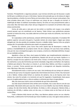 Maya Banks
KGI 09
** Essa tradução foi feita apenas para a leitura dos membros do Talionis. **
19
honestos. Principalmente a segurança pessoal, o que tornava estranho que ele buscasse a ajuda
da KGI para o problema em que a irmã estava. Swanny teria pensado que se ela estava em algum
tipo de problema, a família iria cerrar fileiras em torno dela e lidar com isso por conta própria. Eles
eram privados desse jeito. O que só reafirmava sua crença de que a situação era terrível. A
indefinição de Ryker no telefone incomodava Swanny. Ele tinha um mau pressentimento sobre a
coisa toda. Mas não havia nada a fazer até que chegassem lá e ouvissem em primeira mão o que
estava acontecendo.
Correu de volta para a sala para ver Joe encher as mochilas com roupas e seu próprio
arsenal pessoal, que era semelhante ao de Swanny. Todos tinham suas preferências pessoais
quando se tratava de armas, mas todos aderiram ao lema que muito era suficiente, mas mais era
ainda melhor.
Se o apocalipse zumbi acontecesse, estavam definitivamente preparados. O complexo KGI
poderia suportar uma porra de guerra. O grande número de coisas legais e ilegais que estava
abrigado por trás das paredes do complexo chocaria o cidadão médio. Swanny tinha seu próprio
estoque de C-4 e granadas suficientes para repelir um pequeno exército.
Durante seu cativeiro, jurou nunca mais sentir aquele tipo de desamparo e medo. Ele
aceitou a inevitabilidade de sua própria morte. Ele até a abraçou. Em suas horas mais sombrias,
orou por ela. Isso o envergonhava agora, mas na época, a morte era a liberdade definitiva. Escapar
de sua realidade sombria.
Agradecia a Deus por Shea, atual esposa de Nathan, que inexplicavelmente estendera a
mão para ele através de milhares de quilômetros, falando com ele em sua mente. Ajudou-o e a
Swanny a escapar de seus captores e da morte certa. E Grace. A irmã de Shea. Deus, ela curou-o.
Ela realmente o curou dos ferimentos que teriam retardado a fuga dele e de Nathan. Ele implorou
a Nathan para deixá-lo. Para salvar a si mesmo. E, ao invés disso, Nathan, com Shea e a ajuda de
Grace, o curaram. Tornou possível para ele persistir, e conseguiram sair daquelas montanhas,
vivos. Não ilesos. Mas vivos, no entanto.
Distraidamente tocou a cicatriz em seu rosto. Uma lembrança de seu tempo em cativeiro.
A certeza de que nunca iria esquecer aqueles dias intermináveis de tortura e fome. Elas marcavam
a ele e Nathan. Ambos ainda tinham as cicatrizes do cativeiro, mas as de Swanny eram mais
visíveis. Seu rosto foi cortado e no momento em que foi resgatado e hospitalizado, havia pouco
que um cirurgião poderia fazer, e não era vaidoso o suficiente para fazer cirurgia plástica.
Não, ele usava essa cicatriz como um lembrete de que tinha sobrevivido.
Sua vida sexual certamente tinha sofrido como resultado, mas o sexo não era uma de suas
prioridades. Não desde voltar para casa vivo. Atirou-se no seu trabalho. Sua nova família. Balançou
a cabeça. Ele não tinha família. Não até Nathan. Os Kellys e a KGI o abraçaram. Marlene Kelly, a
matriarca do clã Kelly, o adotou como um dos seus, e o tratava como se ele fosse um de seus
muitos filhos.
Frank e Marlene Kelly tiveram seis filhos, mas Marlene adotara outros em seu rebanho.
Rusty Kelly, a adolescente mal-humorada que havia invadido sua casa, mas agora estava prestes a
 