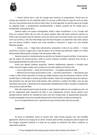 Maya Banks
KGI 09
** Essa tradução foi feita apenas para a leitura dos membros do Talionis. **
190
— Vamos levá-la para a sala de cirurgia para terminar os preparativos. Temos que ter
certeza que estamos em um ambiente estéril. Eu sei que é difícil não ser capaz de vê-la ou estar
com ela, mas prometo que ela está em boas mãos. Se você aguardar na sala de espera da cirurgia
no segundo andar, o atualizaremos periodicamente, e depois, quando ela for levada para a
recuperação, você poderá vê-la.
Swanny soltou um suspiro estrangulado, medo e alívio inundando-o. E se a cirurgia não
fosse um sucesso? Eden não era nem um pouco vaidosa. Mas não havia nenhuma maneira no
inferno que ele queria que ela sofresse, como ele sofreu com sua cicatriz facial. Seu rosto e corpo
eram sua carreira, e ele não tinha desejo que ela fosse forçada a se aposentar mais cedo. Queria
que ela tivesse escolhas, mesmo que essas escolhas a forçassem a seguir em uma direção
diferente da dele.
— Vamos, cara, — Edge disse calmamente, colocando a mão em seu ombro. — Vamos
encontrar os outros e seguir para a sala de espera. Se eu tivesse que adivinhar, Eddie e os irmãos
dela já estão sobrevoando o hospital. Eles vão querer saber tudo.
Swanny assentiu e relutantemente se permitiu ser levado do quarto de Eden. Foram para a
sala de espera do pronto-socorro, onde os outros estavam sentados. Hancock ficou de pé, a
preocupação gravada em cada sulco no rosto.
Antes que alguém pudesse perguntar, Swanny rapidamente repassou a situação para
todos. Hancock xingou e bateu com o punho em uma das cadeiras em frente a ele.
— Isso é culpa minha! — disse ele furiosamente. — Eu peguei a pessoa errada.
— Nenhum de nós estava procurando a irmã, — Joe disse calmamente. — Nos falaram que
a mãe e a filha tinham perecido na missão que Eddie liderava e que foi tudo para o inferno. Só fez
sentido focar o irmão após a ameaça que Eddie recebeu. Todos nós carregamos parte da culpa por
não descobrir isso até que fosse tarde demais. Nós aceitamos a palavra de Eddie, uma vez que
aconteceu anos atrás, e deveríamos ter pesquisado completamente toda a situação e ampliarmos
nossa procura além do filho.
Mas não importa quem estava levando a culpa, Swanny sabia em seu coração que ele e só
ele foi responsável pelo sequestro de Eden e sua subsequente tortura. Nunca deveria tê-la
deixado sozinha. Deveria ter insistido em estar com ela o tempo todo. O sequestrador passando-
se pela empregada nunca teria passado pela porta da suíte de Eden se Swanny estivesse lá.
Era um arrependimento com o qual ele teria que conviver pelo resto de sua vida.
Capítulo 37
As horas se estendiam, como se fossem dias. Cada minuto passava com uma lentidão
agonizante. Swanny era incapaz de se sentar. Andava pelos limites da pequena sala de espera da
ala cirúrgica enquanto Hancock e o resto de sua equipe se sentaram nos sofás e cadeiras, as
expressões sombrias.
 