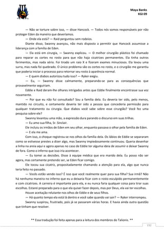 Maya Banks
KGI 09
** Essa tradução foi feita apenas para a leitura dos membros do Talionis. **
192
— Não se torture sobre isso, — disse Hancock. — Todos nós somos responsáveis por não
proteger Eden da maneira que deveríamos.
— Onde ela está? — Raid perguntou sem rodeios.
Diante disso, Swanny avançou, não mais disposto a permitir que Hancock assumisse a
liderança com a família de Eden.
— Ela está em cirurgia, — Swanny explicou. — O melhor cirurgião plástico foi chamado
para reparar os cortes no rosto para que não haja cicatrizes permanentes. Ela tinha outros
ferimentos, mas nada sério. Foi tirado um raio X e fizeram exames minuciosos. Ela levou uma
surra, mas nada foi quebrado. O único problema são os cortes no rosto, e o cirurgião me garantiu
que poderia iniciar o processo para retornar seu rosto à aparência normal.
— E quem diabos autorizou tudo isso? — Ryker exigiu.
— Eu, — Swanny disse calmamente, preparando-se para as consequências que
provavelmente seguiriam.
Eddie e Raid deram-lhe olhares intrigados antes que Eddie finalmente encontrasse sua voz
novamente.
— Por que eu não fui consultado? Sou a família dela. Eu deveria ter sido, pelo menos,
mantido no circuito, e certamente deveria ter sido a pessoa que concederia permissão para
qualquer tratamento ou cirurgia. Que diabos você sabe sobre esse cirurgião? Você fez uma
pesquisa sobre ele?
Swanny levantou uma mão, a expressão dura parando o discurso em suas trilhas.
— Eu amo sua filha, Sr. Sinclair.
Ele incluiu os irmãos de Eden em seu olhar, enquanto passava o olhar pela família de Eden.
— E ela me ama.
Com isso, o choque registrou-se nos olhos da família dela. Os lábios de Eddie se separaram
como se estivesse prestes a dizer algo, mas Swanny impiedosamente continuou. Queria desenhar
a linha na areia aqui e agora apenas no caso de Eddie ter alguma ideia de assumir e deixar Swanny
de fora. Como o inferno que isso iria acontecer.
— Eu tomei as decisões. Disse à equipe médica que era marido dela. Eu posso não ser
agora, mas certamente pretendo ser, se Eden ficar comigo.
Ele tocou sua cicatriz, propositadamente chamando a atenção para ela, algo que nunca
teria feito no passado.
— Vocês estão vendo isso? É isso que você realmente quer para sua filha? Sua irmã? Não
há nenhuma maneira no inferno que eu a deixaria ficar com o rosto esculpido permanentemente
e com cicatrizes. A carreira é importante para ela, e eu nunca faria qualquer coisa para tirar suas
escolhas. Estarei preparado para o que ela quiser fazer depois, mas por Deus, ela vai ter escolhas.
Houve aceitação relutante nos olhos de Eddie e de seus filhos.
— Há quanto tempo ela está lá dentro e você sabe quando vai sair? — Ryker interrompeu.
Swanny suspirou, frustrado, pois já se passaram várias horas. E havia ainda outra questão
que tinham que resolver.
 