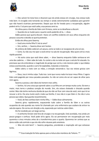 Maya Banks
KGI 09
** Essa tradução foi feita apenas para a leitura dos membros do Talionis. **
193
— Eles saíram há meia hora e disseram que ela ainda estava em cirurgia, mas estava tudo
indo bem. O cirurgião está tomando seu tempo e sendo extremamente cuidadoso para garantir
que não haverá cicatrizes permanentes. Depois que ela for levada para a recuperação, alguém
poderá vê-la. E só para que você saiba, essa pessoa serei eu.
Ele olhou para a família de Eden com firmeza, como se os desafiasse a discutir.
— Quando ela se mudar para o quarto vocês poderão vê-la, — disse.
Eddie parecia que queria discutir. Havia um conflito evidente em seus olhos enquanto ele
pesava o assunto e decidia se queria protestar.
Então ele olhou para Swanny.
— Você ama minha filha? E ela te ama?
— Sim, senhor, — Swanny disse sem hesitar.
Os ombros de Eddie cederam um pouco, como se todo o ar escapasse de uma só vez.
— Certo. Eu não vou me opor a você entrar na sala de recuperação. Mas quero vê-la o mais
rápido possível.
— Há outra coisa que você deve saber, — disse Swanny enquanto Eddie sentava-se em
uma das cadeiras. — Eden sabe de tudo. Eu contei a ela na noite em que o veículo foi atacado. Eu
precisava que ela entendesse a magnitude do perigo que corria, e ela merecia saber o que diabos
estava acontecendo, quando o carro foi explodido, matando o motorista.
Eddie cobriu o rosto com as mãos, a emoção vencendo-o. Sua voz estava grossa com
lágrimas.
— Deus, isso é minha culpa. Tudo isso. Jurei que nunca nada iria tocar meus filhos. E agora
Eden está pagando por meus pecados passados. Eu não sei como ela vai ser capaz de olhar para
mim agora.
Swanny suavizou a dor óbvia do homem mais velho.
— Senhor, há uma coisa que aprendi sobre a sua filha em um tempo muito curto. Ela tem o
maior, mais terno e piedoso coração do mundo. Sim, ela estava chateada e chocada quando
contei. Mas não tenho nenhuma dúvida de que ela não vai ficar com raiva de você, nem que irá se
recusar a vê-lo. Ela ama muito você e toda sua família. E isso não é o que Eden é. Ela não é uma
pessoa que odeia. Que guarda ressentimento.
— Você, de fato conhece bem minha filha, — Eddie disse calmamente.
Swanny girou rapidamente, esquecendo tudo sobre a família de Eden e os outros
ocupantes da sala quando seu nome foi chamado por uma enfermeira que acabara de entrar na
sala de espera. Ele correu em direção a ela, esperando por notícias sobre Eden.
Ele foi recebido por um largo sorriso.
— A senhorita Sinclair está fora de cirurgia e na recuperação. Está acordada, mas ainda um
pouco grogue e confusa. Você pode vê-la agora. Ela vai permanecer em recuperação por mais
quarenta e cinco minutos antes de a transferirmos para o quarto. Queremos ter certeza que as
dores estão sob controle e que ela não sofre náuseas pela anestesia.
— Mas ela está bem? — Swanny perguntou, prendendo a respiração até que estivesse
tonto.
 