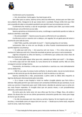 Maya Banks
KGI 09
** Essa tradução foi feita apenas para a leitura dos membros do Talionis. **
194
A enfermeira sorriu novamente.
— Sim, ela está bem. Venha agora. Vou levá-lo para vê-la.
Sem olhar para os outros, Swanny correu atrás da enfermeira, ansioso para ver Eden com
seus próprios olhos. Assegurar-se de que estava bem e acordada. Porque então teria que lidar
com a questão de saber se ela poderia perdoá-lo por permitir que isso acontecesse com ela.
A enfermeira lhe mostrou a sala de recuperação e apontou para Eden, que estava sendo
monitorada por uma enfermeira ao seu lado.
Swanny aproximou-se lentamente da cama, o estômago se apertando quando viu todas as
ataduras cobrindo o rosto dela.
— Ela está acordada? — Swanny sussurrou para a enfermeira em sua cabeceira.
A enfermeira sorriu e assentiu com a cabeça e, em seguida, fez um gesto para ele tomar o
assento do outro lado da cama.
— Eden? Eden, querida, você pode me ouvir? — Swanny perguntou em voz baixa.
Lentamente, Eden se virou em sua direção, os olhos ficando instantaneamente quentes
quando registrou sua presença.
— Eu sabia que você viria, — ela sussurrou com voz rouca. — Foi a única coisa que me
manteve sã. Sabia que você viria. Estava tão assustada ao pensar que nunca o veria novamente.
Lágrimas entupiram os olhos de Swanny, e a enfermeira que cuidava dos sinais vitais de
Eden discretamente se afastou.
— Como você pode sequer olhar para mim, sabendo que falhei com você? — Ele ofegou.
— Foi minha culpa você ter sido levada. Eu nunca deveria ter te deixado sozinha. Não sei como
conseguirei conviver comigo mesmo.
Fracamente, ela levantou a mão para sua bochecha e acariciou seu rosto delicadamente
com os dedos frios.
— Não foi sua culpa. Eu estava muito confiante. Eu deveria saber, mas já era tarde demais
quando me dei conta de que ela não deveria estar lá. Você me alertou e eu não ouvi.
Swanny estendeu-lhe a mão, pressionando a palma sobre os lábios dela enquanto as
lágrimas deslizavam silenciosamente pelo rosto dele.
— Eu a trouxe a esse hospital e insisti no melhor cirurgião plástico que Paris tinha a
oferecer. Não podia permitir que você vivesse com constantes lembretes de que aconteceu. Eu sei
como sua carreira é importante para você. Então tomei a decisão de autorizar que os cortes em
seu rosto fossem reparados. O cirurgião disse que em poucos meses, e com procedimentos
adicionais, você estará como nova.
Ela sorriu para ele, tanto amor em seus olhos que lhe tirou o fôlego. Deus, ela ainda o
amava. Ela dissera-lhe isso em seu último pensamento consciente quando ele a levou para longe
do horror que ela sofrera.
— Eu não me preocupo com meu rosto ou carreira, Swanny. Só me importo com você, —
ela disse, a sinceridade como um toque claro em sua voz. — Desde que eu tenha você, enquanto
você me amar, nada mais importa.
 