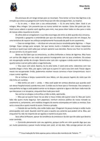 Maya Banks
KGI 09
** Essa tradução foi feita apenas para a leitura dos membros do Talionis. **
195
Ele precisava de um longo tempo para se recompor. Para tentar se livrar das lágrimas e da
emoção que atava sua garganta com tanta força que ele não conseguia falar, ou respirar.
— Eu te amo, — disse com a voz entrecortada. — Eu te amo tanto, Eden. Você é um
milagre. Meu milagre. Um presente que eu nunca sonhei em receber. Estou tão grato por isso.
Você nunca saberá o quanto você significa para mim, mas posso dizer todos os dias para o resto
de nossas vidas o quanto eu te amo.
Os olhos dela se arregalaram e sua mão escorregou de entre as dele quando ela o encarou.
Limpando a garganta e entendendo por que ela estava olhando para ele em choque, fez
uma tentativa de reparar seu esforço completamente fracassado de pedi-la em casamento.
— Case-se comigo Eden, — ele disse em uma voz rouca e envolvida pelas lágrimas. — Fique
Comigo. Fique comigo para sempre. Sei que temos muito a trabalhar com nossas respectivas
carreiras e quero que você saiba que sempre apoiarei suas decisões. Nunca vou ficar no caminho
de sua carreira. Eu só quero você.
Desta vez foi Eden que se emocionou, os olhos brilhantes e cheios de lágrimas. Mas havia
um sorriso tão alegre em seu rosto que parecia incongruente com os seus arredores. Ela estava
em recuperação saindo da cirurgia. Deveria estar com dor e grogue e ainda assim ela iluminou o
quarto como o sol em julho sobre o Lago Kentucky.
— Vou casar com você, Swanny. Eu te amo tanto. E você está certo. Lidaremos com isso
quando chegar a hora. Mas, por agora, tudo que eu quero é ir para casa com você. Passar alguns
meses me recuperando. Então, poderemos resolver nossas carreiras e fazer compromissos. Isso é
o que o amor significa.
Ele se inclinou e beijou suavemente seus lábios, um dos poucos lugares do rosto que ela
não tinha um curativo.
— Não tenho um anel — ainda. — Mas você pode ter certeza absoluta que quando você
sair desse hospital estará usando meu anel. E então vou te levar para o Tennessee. Vou comprar a
casa perfeita no lago e você poderá sentar-se no deque e apreciar a água e não fazer nada mais do
que descansar e se recuperar, enquanto farei tudo para você.
Seu sorriso se alargou e ela enfiou a mão na dele, apertando.
— Meu pai vai querer levar-me ao altar e meus irmãos vão querer estar lá. Mas por outro
lado não quero muita bagunça. Sem paparazzi, nenhum anúncio público do nosso noivado ou
casamento e, certamente, sem malditas imagens do evento estampadas em todas as revistas. Esse
será o nosso dia e quero mantê-lo assim. Íntimo e privado.
— Falando de sua família, eles estão todos aqui. Chegaram há pouco tempo e estão muito
preocupados com você. Quando você for para o quarto vou avisá-los que podem vê-la. Mas, por
enquanto? Eu não me importo de ser egoísta e mantê-la só para mim.
Seus olhos brilhavam, apesar da sonolência da anestesia e da dor que ele sabia que deveria
estar sentindo.
— Concordo plenamente com seu egoísmo, porque confie em mim quando digo que vou
ser muito possessiva e passar muito tempo com você, só nós dois. Não consigo pensar em uma
 