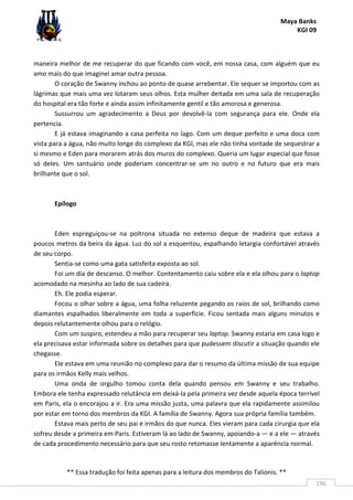 Maya Banks
KGI 09
** Essa tradução foi feita apenas para a leitura dos membros do Talionis. **
196
maneira melhor de me recuperar do que ficando com você, em nossa casa, com alguém que eu
amo mais do que imaginei amar outra pessoa.
O coração de Swanny inchou ao ponto de quase arrebentar. Ele sequer se importou com as
lágrimas que mais uma vez lotaram seus olhos. Esta mulher deitada em uma sala de recuperação
do hospital era tão forte e ainda assim infinitamente gentil e tão amorosa e generosa.
Sussurrou um agradecimento a Deus por devolvê-la com segurança para ele. Onde ela
pertencia.
E já estava imaginando a casa perfeita no lago. Com um deque perfeito e uma doca com
vista para a água, não muito longe do complexo da KGI, mas ele não tinha vontade de sequestrar a
si mesmo e Eden para morarem atrás dos muros do complexo. Queria um lugar especial que fosse
só deles. Um santuário onde poderiam concentrar-se um no outro e no futuro que era mais
brilhante que o sol.
Epílogo
Eden espreguiçou-se na poltrona situada no extenso deque de madeira que estava a
poucos metros da beira da água. Luz do sol a esquentou, espalhando letargia confortável através
de seu corpo.
Sentia-se como uma gata satisfeita exposta ao sol.
Foi um dia de descanso. O melhor. Contentamento caiu sobre ela e ela olhou para o laptop
acomodado na mesinha ao lado de sua cadeira.
Eh. Ele podia esperar.
Focou o olhar sobre a água, uma folha reluzente pegando os raios de sol, brilhando como
diamantes espalhados liberalmente em toda a superfície. Ficou sentada mais alguns minutos e
depois relutantemente olhou para o relógio.
Com um suspiro, estendeu a mão para recuperar seu laptop. Swanny estaria em casa logo e
ela precisava estar informada sobre os detalhes para que pudessem discutir a situação quando ele
chegasse.
Ele estava em uma reunião no complexo para dar o resumo da última missão de sua equipe
para os irmãos Kelly mais velhos.
Uma onda de orgulho tomou conta dela quando pensou em Swanny e seu trabalho.
Embora ele tenha expressado relutância em deixá-la pela primeira vez desde aquela época terrível
em Paris, ela o encorajou a ir. Era uma missão justa, uma palavra que ela rapidamente assimilou
por estar em torno dos membros da KGI. A família de Swanny. Agora sua própria família também.
Estava mais perto de seu pai e irmãos do que nunca. Eles vieram para cada cirurgia que ela
sofreu desde a primeira em Paris. Estiveram lá ao lado de Swanny, apoiando-a — e a ele — através
de cada procedimento necessário para que seu rosto retomasse lentamente a aparência normal.
 
