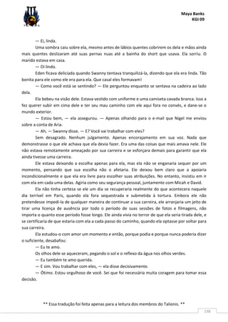 Maya Banks
KGI 09
** Essa tradução foi feita apenas para a leitura dos membros do Talionis. **
198
— Ei, linda.
Uma sombra caiu sobre ela, mesmo antes de lábios quentes cobrirem os dela e mãos ainda
mais quentes deslizaram até suas pernas nuas até a bainha do short que usava. Ela sorriu. O
marido estava em casa.
— Oi lindo.
Eden ficava deliciada quando Swanny tentava tranquilizá-la, dizendo que ela era linda. Tão
bonita para ele como ele era para ela. Que casal eles formavam!
— Como você está se sentindo? — Ele perguntou enquanto se sentava na cadeira ao lado
dela.
Ela bebeu na visão dele. Estava vestido com uniforme e uma camiseta cavada branca. Isso a
fez querer subir em cima dele e ter seu mau caminho com ele aqui fora no convés, e dane-se o
mundo exterior.
— Estou bem, — ela assegurou. — Apenas olhando para o e-mail que Nigel me enviou
sobre a conta de Aria.
— Ah, — Swanny disse. — E? Você vai trabalhar com eles?
Sem desagrado. Nenhum julgamento. Apenas encorajamento em sua voz. Nada que
demonstrasse o que ele achava que ela devia fazer. Era uma das coisas que mais amava nele. Ele
não estava remotamente ameaçado por sua carreira e se esforçara demais para garantir que ela
ainda tivesse uma carreira.
Ele estava deixando a escolha apenas para ela, mas ela não se enganaria sequer por um
momento, pensando que sua escolha não o afetaria. Ele deixou bem claro que a apoiaria
incondicionalmente e que ela era livre para escolher suas atribuições. No entanto, insistiu em ir
com ela em cada uma delas. Agiria como seu segurança pessoal, juntamente com Micah e David.
Ela não tinha certeza se ele um dia se recuperaria realmente do que acontecera naquele
dia terrível em Paris, quando ela fora sequestrada e submetida à tortura. Embora ele não
pretendesse impedi-la de qualquer maneira de continuar a sua carreira, ele arranjaria um jeito de
tirar uma licença de ausência por todo o período de suas sessões de fotos e filmagens, não
importa o quanto esse período fosse longo. Ele ainda vivia no terror de que ela seria tirada dele, e
se certificaria de que estaria com ela a cada passo do caminho, quando ela optasse por voltar para
sua carreira.
Ela estudou-o com amor um momento e então, porque podia e porque nunca poderia dizer
o suficiente, desabafou:
— Eu te amo.
Os olhos dele se aqueceram, pegando o sol e o reflexo da água nos olhos verdes.
— Eu também te amo querida.
— E sim. Vou trabalhar com eles, — ela disse decisivamente.
— Ótimo. Estou orgulhoso de você. Sei que foi necessária muita coragem para tomar essa
decisão.
 