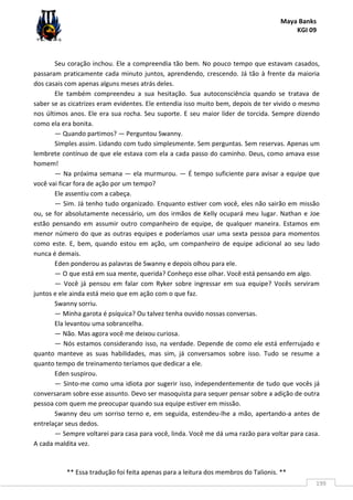 Maya Banks
KGI 09
** Essa tradução foi feita apenas para a leitura dos membros do Talionis. **
199
Seu coração inchou. Ele a compreendia tão bem. No pouco tempo que estavam casados,
passaram praticamente cada minuto juntos, aprendendo, crescendo. Já tão à frente da maioria
dos casais com apenas alguns meses atrás deles.
Ele também compreendeu a sua hesitação. Sua autoconsciência quando se tratava de
saber se as cicatrizes eram evidentes. Ele entendia isso muito bem, depois de ter vivido o mesmo
nos últimos anos. Ele era sua rocha. Seu suporte. E seu maior líder de torcida. Sempre dizendo
como ela era bonita.
— Quando partimos? — Perguntou Swanny.
Simples assim. Lidando com tudo simplesmente. Sem perguntas. Sem reservas. Apenas um
lembrete contínuo de que ele estava com ela a cada passo do caminho. Deus, como amava esse
homem!
— Na próxima semana — ela murmurou. — É tempo suficiente para avisar a equipe que
você vai ficar fora de ação por um tempo?
Ele assentiu com a cabeça.
— Sim. Já tenho tudo organizado. Enquanto estiver com você, eles não sairão em missão
ou, se for absolutamente necessário, um dos irmãos de Kelly ocupará meu lugar. Nathan e Joe
estão pensando em assumir outro companheiro de equipe, de qualquer maneira. Estamos em
menor número do que as outras equipes e poderíamos usar uma sexta pessoa para momentos
como este. E, bem, quando estou em ação, um companheiro de equipe adicional ao seu lado
nunca é demais.
Eden ponderou as palavras de Swanny e depois olhou para ele.
— O que está em sua mente, querida? Conheço esse olhar. Você está pensando em algo.
— Você já pensou em falar com Ryker sobre ingressar em sua equipe? Vocês serviram
juntos e ele ainda está meio que em ação com o que faz.
Swanny sorriu.
— Minha garota é psíquica? Ou talvez tenha ouvido nossas conversas.
Ela levantou uma sobrancelha.
— Não. Mas agora você me deixou curiosa.
— Nós estamos considerando isso, na verdade. Depende de como ele está enferrujado e
quanto manteve as suas habilidades, mas sim, já conversamos sobre isso. Tudo se resume a
quanto tempo de treinamento teríamos que dedicar a ele.
Eden suspirou.
— Sinto-me como uma idiota por sugerir isso, independentemente de tudo que vocês já
conversaram sobre esse assunto. Devo ser masoquista para sequer pensar sobre a adição de outra
pessoa com quem me preocupar quando sua equipe estiver em missão.
Swanny deu um sorriso terno e, em seguida, estendeu-lhe a mão, apertando-a antes de
entrelaçar seus dedos.
— Sempre voltarei para casa para você, linda. Você me dá uma razão para voltar para casa.
A cada maldita vez.
 