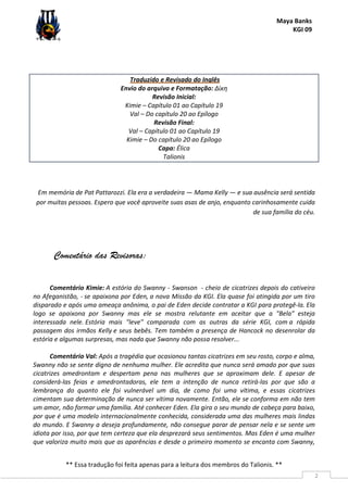 Maya Banks
KGI 09
** Essa tradução foi feita apenas para a leitura dos membros do Talionis. **
2
Traduzido e Revisado do Inglês
Envio do arquivo e Formatação: Δίκη
Revisão Inicial:
Kimie – Capítulo 01 ao Capítulo 19
Val – Do capítulo 20 ao Epílogo
Revisão Final:
Val – Capítulo 01 ao Capítulo 19
Kimie – Do capítulo 20 ao Epílogo
Capa: Élica
Talionis
Em memória de Pat Pattarozzi. Ela era a verdadeira — Mama Kelly — e sua ausência será sentida
por muitas pessoas. Espero que você aproveite suas asas de anjo, enquanto carinhosamente cuida
de sua família do céu.
Comentário das Revisoras:
Comentário Kimie: A estória do Swanny - Swanson - cheio de cicatrizes depois do cativeiro
no Afeganistão, - se apaixona por Eden, a nova Missão da KGI. Ela quase foi atingida por um tiro
disparado e após uma ameaça anônima, o pai de Eden decide contratar a KGI para protegê-la. Ela
logo se apaixona por Swanny mas ele se mostra relutante em aceitar que a "Bela" esteja
interessada nele. Estória mais "leve" comparada com as outras da série KGI, com a rápida
passagem dos irmãos Kelly e seus bebês. Tem também a presença de Hancock no desenrolar da
estória e algumas surpresas, mas nada que Swanny não possa resolver...
Comentário Val: Após a tragédia que ocasionou tantas cicatrizes em seu rosto, corpo e alma,
Swanny não se sente digno de nenhuma mulher. Ele acredita que nunca será amado por que suas
cicatrizes amedrontam e despertam pena nas mulheres que se aproximam dele. E apesar de
considerá-las feias e amedrontadoras, ele tem a intenção de nunca retirá-las por que são a
lembrança do quanto ele foi vulnerável um dia, de como foi uma vítima, e essas cicatrizes
cimentam sua determinação de nunca ser vítima novamente. Então, ele se conforma em não tem
um amor, não formar uma família. Até conhecer Eden. Ela gira o seu mundo de cabeça para baixo,
por que é uma modelo internacionalmente conhecida, considerada uma das mulheres mais lindas
do mundo. E Swanny a deseja profundamente, não consegue parar de pensar nela e se sente um
idiota por isso, por que tem certeza que ela desprezará seus sentimentos. Mas Eden é uma mulher
que valoriza muito mais que as aparências e desde o primeiro momento se encanta com Swanny,
 