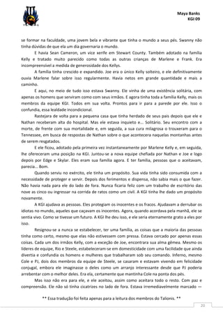 Maya Banks
KGI 09
** Essa tradução foi feita apenas para a leitura dos membros do Talionis. **
20
se formar na faculdade, uma jovem bela e vibrante que tinha o mundo a seus pés. Swanny não
tinha dúvidas de que ela um dia governaria o mundo.
E havia Sean Cameron, um vice xerife em Stewart County. Também adotado na família
Kelly e tratado muito parecido como todas as outras crianças de Marlene e Frank. Era
incompreensível a medida de generosidade dos Kellys.
A família tinha crescido e expandido. Joe era o único Kelly solteiro, e ele definitivamente
ouvia Marlene falar sobre isso regularmente. Havia netos em grande quantidade e mais a
caminho.
E aqui, no meio de tudo isso estava Swanny. Ele vinha de uma existência solitária, com
apenas os homens que serviram como com seus irmãos. E agora tinha toda a família Kelly, mais os
membros da equipe KGI. Todos em sua volta. Prontos para ir para a parede por ele. Isso o
confundia, essa lealdade incondicional.
Rastejara de volta para a pequena casa que tinha herdado de seus pais depois que ele e
Nathan receberam alta do hospital. Mas ele estava inquieto e... Solitário. Seu encontro com a
morte, de frente com sua mortalidade e, em seguida, a sua cura milagrosa o trouxeram para o
Tennessee, em busca de respostas de Nathan sobre o que acontecera naquelas montanhas antes
de serem resgatados.
E ele ficou, adotado pela primeira vez instantaneamente por Marlene Kelly e, em seguida,
lhe ofereceram uma posição na KGI. Juntou-se a nova equipe chefiada por Nathan e Joe e logo
depois por Edge e Skylar. Eles eram sua família agora. E ter família, pessoas que o aceitavam,
parecia... Bom.
Quando serviu no exército, ele tinha um propósito. Sua vida tinha sido consumida com a
necessidade de proteger e servir. Depois dos ferimentos e dispensa, não sabia mais o que fazer.
Não havia nada para ele do lado de fora. Nunca ficaria feliz com um trabalho de escritório das
nove as cinco ou ingressar na corrida de ratos como um civil. A KGI tinha lhe dado um propósito
novamente.
A KGI ajudava as pessoas. Eles protegiam os inocentes e os fracos. Ajudavam a derrubar os
idiotas no mundo, aqueles que caçavam os inocentes. Agora, quando acordava pela manhã, ele se
sentia vivo. Como se tivesse um futuro. A KGI lhe deu isso, e ele seria eternamente grato a eles por
isso.
Resignou-se a nunca se estabelecer, ter uma família, as coisas que a maioria das pessoas
tinha como certo, mesmo que elas não estivessem com pressa. Estava cercado por apenas essas
coisas. Cada um dos irmãos Kelly, com a exceção de Joe, encontrara sua alma gêmea. Mesmo os
líderes de equipe, Rio e Steele, estabeleceram-se em domesticidade com uma facilidade que ainda
divertia e confundia os homens e mulheres que trabalharam sob seu comando. Inferno, mesmo
Cole e PJ, dois dos membros da equipe de Steele, se casaram e estavam vivendo em felicidade
conjugal, embora ele imaginasse o deles como um arranjo interessante desde que PJ poderia
arrebentar com o melhor deles. Era ela, certamente que mantinha Cole na ponta dos pés.
Mas isso não era para ele, e ele aceitou, assim como aceitara todo o resto. Com paz e
compreensão. Ele não só tinha cicatrizes no lado de fora. Estava irremediavelmente marcado —
 
