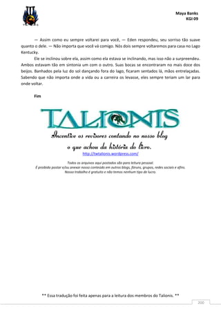 Maya Banks
KGI 09
** Essa tradução foi feita apenas para a leitura dos membros do Talionis. **
200
— Assim como eu sempre voltarei para você, — Eden respondeu, seu sorriso tão suave
quanto o dele. — Não importa que você vá comigo. Nós dois sempre voltaremos para casa no Lago
Kentucky.
Ele se inclinou sobre ela, assim como ela estava se inclinando, mas isso não a surpreendeu.
Ambos estavam tão em sintonia um com o outro. Suas bocas se encontraram no mais doce dos
beijos. Banhados pela luz do sol dançando fora do lago, ficaram sentados lá, mãos entrelaçadas.
Sabendo que não importa onde a vida ou a carreira os levasse, eles sempre teriam um lar para
onde voltar.
Fim
Incentive os revisores contandoIncentive os revisores contandoIncentive os revisores contandoIncentive os revisores contando no nosso blogno nosso blogno nosso blogno nosso blog
o que achou dao que achou dao que achou dao que achou da históriahistóriahistóriahistória do livro.do livro.do livro.do livro.
http://twtalionis.wordpress.com/
Todos os arquivos aqui postados são para leitura pessoal.
É proibido postar e/ou anexar nosso conteúdo em outros blogs, fóruns, grupos, redes sociais e afins.
Nosso trabalho é gratuito e não temos nenhum tipo de lucro.
 