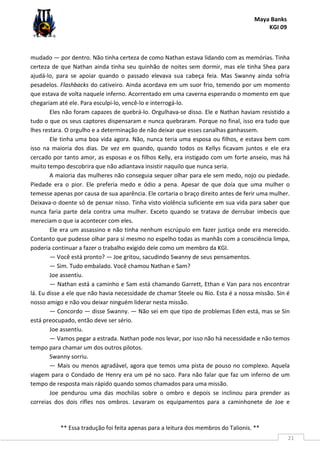 Maya Banks
KGI 09
** Essa tradução foi feita apenas para a leitura dos membros do Talionis. **
21
mudado — por dentro. Não tinha certeza de como Nathan estava lidando com as memórias. Tinha
certeza de que Nathan ainda tinha seu quinhão de noites sem dormir, mas ele tinha Shea para
ajudá-lo, para se apoiar quando o passado elevava sua cabeça feia. Mas Swanny ainda sofria
pesadelos. Flashbacks do cativeiro. Ainda acordava em um suor frio, temendo por um momento
que estava de volta naquele inferno. Acorrentado em uma caverna esperando o momento em que
chegariam até ele. Para esculpi-lo, vencê-lo e interrogá-lo.
Eles não foram capazes de quebrá-lo. Orgulhava-se disso. Ele e Nathan haviam resistido a
tudo o que os seus captores dispensaram e nunca quebraram. Porque no final, isso era tudo que
lhes restara. O orgulho e a determinação de não deixar que esses canalhas ganhassem.
Ele tinha uma boa vida agora. Não, nunca teria uma esposa ou filhos, e estava bem com
isso na maioria dos dias. De vez em quando, quando todos os Kellys ficavam juntos e ele era
cercado por tanto amor, as esposas e os filhos Kelly, era instigado com um forte anseio, mas há
muito tempo descobrira que não adiantava insistir naquilo que nunca seria.
A maioria das mulheres não conseguia sequer olhar para ele sem medo, nojo ou piedade.
Piedade era o pior. Ele preferia medo e ódio a pena. Apesar de que doía que uma mulher o
temesse apenas por causa de sua aparência. Ele cortaria o braço direito antes de ferir uma mulher.
Deixava-o doente só de pensar nisso. Tinha visto violência suficiente em sua vida para saber que
nunca faria parte dela contra uma mulher. Exceto quando se tratava de derrubar imbecis que
mereciam o que ia acontecer com eles.
Ele era um assassino e não tinha nenhum escrúpulo em fazer justiça onde era merecido.
Contanto que pudesse olhar para si mesmo no espelho todas as manhãs com a consciência limpa,
poderia continuar a fazer o trabalho exigido dele como um membro da KGI.
— Você está pronto? — Joe gritou, sacudindo Swanny de seus pensamentos.
— Sim. Tudo embalado. Você chamou Nathan e Sam?
Joe assentiu.
— Nathan está a caminho e Sam está chamando Garrett, Ethan e Van para nos encontrar
lá. Eu disse a ele que não havia necessidade de chamar Steele ou Rio. Esta é a nossa missão. Sin é
nosso amigo e não vou deixar ninguém liderar nesta missão.
— Concordo — disse Swanny. — Não sei em que tipo de problemas Eden está, mas se Sin
está preocupado, então deve ser sério.
Joe assentiu.
— Vamos pegar a estrada. Nathan pode nos levar, por isso não há necessidade e não temos
tempo para chamar um dos outros pilotos.
Swanny sorriu.
— Mais ou menos agradável, agora que temos uma pista de pouso no complexo. Aquela
viagem para o Condado de Henry era um pé no saco. Para não falar que faz um inferno de um
tempo de resposta mais rápido quando somos chamados para uma missão.
Joe pendurou uma das mochilas sobre o ombro e depois se inclinou para prender as
correias dos dois rifles nos ombros. Levaram os equipamentos para a caminhonete de Joe e
 