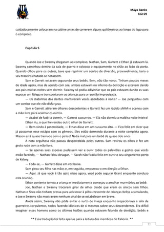 Maya Banks
KGI 09
** Essa tradução foi feita apenas para a leitura dos membros do Talionis. **
22
cuidadosamente colocaram na cabine antes de correrem alguns quilômetros ao longo do lago para
o complexo.
Capítulo 5
Quando Joe e Swanny chegaram ao complexo, Nathan, Sam, Garrett e Ethan já estavam lá.
Swanny caminhou dentro da sala de guerra e colocou o equipamento no chão ao lado da porta.
Quando olhou para os outros, teve que reprimir um sorriso de diversão, provavelmente, teria o
seu traseiro chutado se notassem.
Sam e Garrett estavam segurando seus bebês. Bem, não tão novos. Tinham poucos meses
de idade agora, mas de acordo com Joe, ambos estavam no inferno da dentição e estavam dando
aos pais muitas noites sem dormir. Swanny só podia adivinhar que os pais estavam dando as suas
esposas um fôlego e transportaram as crianças para a reunião improvisada.
— Os diabinhos dos dentes mantiveram vocês acordados à noite? — Joe perguntou com
um sorriso que ele não disfarçava.
Sam e Garrett atiraram olhares descontentes e Garrett fez um rápido shhhh e acenou com
a mão livre para acalmar os outros.
— Acabei de fazê-la dormir, — Garrett sussurrou. — Ela não dormiu a maldita noite inteira!
Ethan riu, o que lhe rendeu outro olhar de Garrett.
— Bem-vindo à paternidade, — Ethan disse em um sussurro alto. — Fico feliz em dizer que
já passamos esse estágio com os gêmeos. Eles estão dormindo durante a noite completa agora.
Mason está quase treinado com o pinico! Nada mal para um bebê de quase dois anos.
A nota orgulhosa não passou despercebida pelos outros. Sam revirou os olhos e fez um
gesto rude com a mão livre.
— Se apenas suas esposas pudessem ver e ouvir todos os palavrões e gestos que vocês
estão fazendo, — Nathan falou devagar. — Sarah não ficaria feliz em ouvir o seu xingamento perto
de Kelsey.
— Foda-se, — Garrett disse em voz baixa.
Sam girou seu filho nas mãos e, em seguida, empurrou-o em direção a Ethan.
— Aqui. Já que você é tão apto nisso agora, você pode segurar Grant enquanto conduzo
esta reunião.
Ethan contente tomou a criança e imediatamente começou a arrulhar murmúrios ao bebê.
Joe, Nathan e Swanny trocaram girar de olhos desde que eram os únicos sem filhos.
Nathan e Shea não tinham pressa para adicionar à pilha crescente de crianças Kellys acumulando,
e Joe e Swanny não mostravam nenhum sinal de se estabelecer em breve.
Ainda assim, Swanny não pôde evitar o surto de inveja enquanto inspecionava a sala de
guerreiros corpulentos, todos fazendo idiotices de si mesmos sobre seus descendentes. Era difícil
imaginar esses homens como os últimos fodões quando estavam falando de dentição, bebês e
 