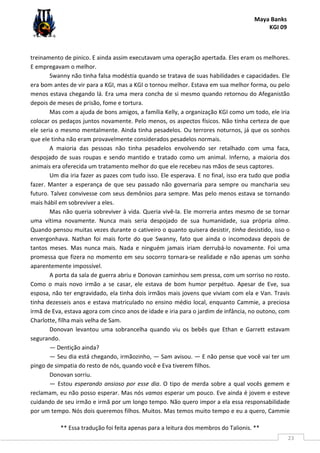 Maya Banks
KGI 09
** Essa tradução foi feita apenas para a leitura dos membros do Talionis. **
23
treinamento de pinico. E ainda assim executavam uma operação apertada. Eles eram os melhores.
E empregavam o melhor.
Swanny não tinha falsa modéstia quando se tratava de suas habilidades e capacidades. Ele
era bom antes de vir para a KGI, mas a KGI o tornou melhor. Estava em sua melhor forma, ou pelo
menos estava chegando lá. Era uma mera concha de si mesmo quando retornou do Afeganistão
depois de meses de prisão, fome e tortura.
Mas com a ajuda de bons amigos, a família Kelly, a organização KGI como um todo, ele iria
colocar os pedaços juntos novamente. Pelo menos, os aspectos físicos. Não tinha certeza de que
ele seria o mesmo mentalmente. Ainda tinha pesadelos. Ou terrores noturnos, já que os sonhos
que ele tinha não eram provavelmente considerados pesadelos normais.
A maioria das pessoas não tinha pesadelos envolvendo ser retalhado com uma faca,
despojado de suas roupas e sendo mantido e tratado como um animal. Inferno, a maioria dos
animais era oferecida um tratamento melhor do que ele recebeu nas mãos de seus captores.
Um dia iria fazer as pazes com tudo isso. Ele esperava. E no final, isso era tudo que podia
fazer. Manter a esperança de que seu passado não governaria para sempre ou mancharia seu
futuro. Talvez convivesse com seus demônios para sempre. Mas pelo menos estava se tornando
mais hábil em sobreviver a eles.
Mas não queria sobreviver à vida. Queria vivê-la. Ele morreria antes mesmo de se tornar
uma vítima novamente. Nunca mais seria despojado de sua humanidade, sua própria alma.
Quando pensou muitas vezes durante o cativeiro o quanto quisera desistir, tinha desistido, isso o
envergonhava. Nathan foi mais forte do que Swanny, fato que ainda o incomodava depois de
tantos meses. Mas nunca mais. Nada e ninguém jamais iriam derrubá-lo novamente. Foi uma
promessa que fizera no momento em seu socorro tornara-se realidade e não apenas um sonho
aparentemente impossível.
A porta da sala de guerra abriu e Donovan caminhou sem pressa, com um sorriso no rosto.
Como o mais novo irmão a se casar, ele estava de bom humor perpétuo. Apesar de Eve, sua
esposa, não ter engravidado, ela tinha dois irmãos mais jovens que viviam com ela e Van. Travis
tinha dezesseis anos e estava matriculado no ensino médio local, enquanto Cammie, a preciosa
irmã de Eva, estava agora com cinco anos de idade e iria para o jardim de infância, no outono, com
Charlotte, filha mais velha de Sam.
Donovan levantou uma sobrancelha quando viu os bebês que Ethan e Garrett estavam
segurando.
— Dentição ainda?
— Seu dia está chegando, irmãozinho, — Sam avisou. — E não pense que você vai ter um
pingo de simpatia do resto de nós, quando você e Eva tiverem filhos.
Donovan sorriu.
— Estou esperando ansioso por esse dia. O tipo de merda sobre a qual vocês gemem e
reclamam, eu não posso esperar. Mas nós vamos esperar um pouco. Eve ainda é jovem e esteve
cuidando de seu irmão e irmã por um longo tempo. Não quero impor a ela essa responsabilidade
por um tempo. Nós dois queremos filhos. Muitos. Mas temos muito tempo e eu a quero, Cammie
 
