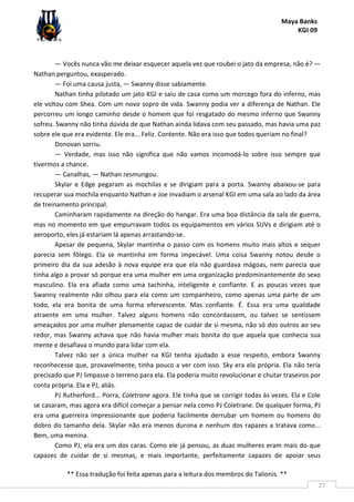 Maya Banks
KGI 09
** Essa tradução foi feita apenas para a leitura dos membros do Talionis. **
27
— Vocês nunca vão me deixar esquecer aquela vez que roubei o jato da empresa, não é? —
Nathan perguntou, exasperado.
— Foi uma causa justa, — Swanny disse sabiamente.
Nathan tinha pilotado um jato KGI e saiu de casa como um morcego fora do inferno, mas
ele voltou com Shea. Com um novo sopro de vida. Swanny podia ver a diferença de Nathan. Ele
percorreu um longo caminho desde o homem que foi resgatado do mesmo inferno que Swanny
sofreu. Swanny não tinha dúvida de que Nathan ainda lidava com seu passado, mas havia uma paz
sobre ele que era evidente. Ele era... Feliz. Contente. Não era isso que todos queriam no final?
Donovan sorriu.
— Verdade, mas isso não significa que não vamos incomodá-lo sobre isso sempre que
tivermos a chance.
— Canalhas, — Nathan resmungou.
Skylar e Edge pegaram as mochilas e se dirigiam para a porta. Swanny abaixou-se para
recuperar sua mochila enquanto Nathan e Joe invadiam o arsenal KGI em uma sala ao lado da área
de treinamento principal.
Caminharam rapidamente na direção do hangar. Era uma boa distância da sala de guerra,
mas no momento em que empurravam todos os equipamentos em vários SUVs e dirigiam até o
aeroporto, eles já estariam lá apenas arrastando-se.
Apesar de pequena, Skylar mantinha o passo com os homens muito mais altos e sequer
parecia sem fôlego. Ela se mantinha em forma impecável. Uma coisa Swanny notou desde o
primeiro dia da sua adesão à nova equipe era que ela não guardava mágoas, nem parecia que
tinha algo a provar só porque era uma mulher em uma organização predominantemente do sexo
masculino. Ela era afiada como uma tachinha, inteligente e confiante. E as poucas vezes que
Swanny realmente não olhou para ela como um companheiro, como apenas uma parte de um
todo, ela era bonita de uma forma efervescente. Mas confiante. É. Essa era uma qualidade
atraente em uma mulher. Talvez alguns homens não concordassem, ou talvez se sentissem
ameaçados por uma mulher plenamente capaz de cuidar de si mesma, não só dos outros ao seu
redor, mas Swanny achava que não havia mulher mais bonita do que aquela que conhecia sua
mente e desafiava o mundo para lidar com ela.
Talvez não ser a única mulher na KGI tenha ajudado a esse respeito, embora Swanny
reconhecesse que, provavelmente, tinha pouco a ver com isso. Sky era ela própria. Ela não teria
precisado que PJ limpasse o terreno para ela. Ela poderia muito revolucionar e chutar traseiros por
conta própria. Ela e PJ, aliás.
PJ Rutherford... Porra, Coletrane agora. Ele tinha que se corrigir todas às vezes. Ela e Cole
se casaram, mas agora era difícil começar a pensar nela como PJ Coletrane. De qualquer forma, PJ
era uma guerreira impressionante que poderia facilmente derrubar um homem ou homens do
dobro do tamanho dela. Skylar não era menos durona e nenhum dos rapazes a tratava como...
Bem, uma menina.
Como PJ, ela era um dos caras. Como ele já pensou, as duas mulheres eram mais do que
capazes de cuidar de si mesmas, e mais importante, perfeitamente capazes de apoiar seus
 