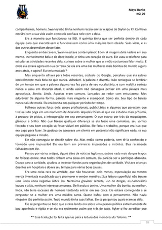 Maya Banks
KGI 09
** Essa tradução foi feita apenas para a leitura dos membros do Talionis. **
28
companheiros, homens. Swanny não tinha nenhum receio em ter o apoio de Skylar ou PJ. Confiava
em Sky com a sua vida assim como ela confiava nele com a dela.
Era a maneira que funcionava na KGI. A química tinha que ser perfeita dentro de cada
equipe para que executassem e funcionassem como uma máquina bem oleada. Suas vidas, e as
dos outros dependiam desse fato.
Enquanto embarcavam, Swanny estava contemplando Eden. A imagem dela nadava em sua
mente. Incrivelmente bela e de doce índole, e tinha um coração de ouro. Ele usou o telefone para
estudar as atividades recentes dela, curioso sobre a mulher que o irmão costumava falar muito. E
onde ela estava agora em sua carreira. Se ela era uma das mulheres mais bonitas do mundo alguns
anos atrás, e agora? Ela teria mudado?
Mas enquanto olhava para fotos recentes, cortesia do Google, percebeu que ela estava
incrivelmente mais bela do que nunca. Adorável. A palavra o divertiu. Não conseguia se lembrar
de um tempo em que a palavra alguma vez fez parte de seu vocabulário, e com maldita certeza
nunca a usou em discurso atual. E ainda assim não conseguia pensar em uma palavra mais
apropriada. Bonita. Linda. Aquelas eram comuns. Lançadas ao redor com entusiasmo. Mas
adorável? De alguma forma, parecia mais elegante e atemporal. Como ela. Seu tipo de beleza
nunca saiu de moda. Ela era bonita em qualquer período de tempo.
Folheou outras fotos dela: poses profissionais, publicitárias e algumas que pareciam que
tivesse sido pega em um momento de descuido. Aquelas foram as que ele estudou mais próximo,
à procura de pistas, a introspecção em seu personagem. O que estava por trás da maquiagem,
glamour e brilho. Não que fizesse qualquer diferença se ela fosse uma camaleoa, seu sorriso
forçado e seu bom coração só fosse visível em público. Ele faria o trabalho, porque era isso que
era pago para fazer. Se gostava ou aprovava um cliente em potencial não significava nada, se sua
equipe pegasse a missão.
Ele não conseguia se decidir sobre ela. Mas então como poderia, sem tê-la conhecido e
formado uma impressão? Ele era bom em primeiras impressões e instintos. Eles raramente
falhavam com ele.
Passou por vários artigos, alguns sites de notícias legítimas, outros nada mais do que trapos
de fofocas online. Mas todos tinham uma coisa em comum. Ela parecia ser a perfeição absoluta.
Doava para a caridade, ajudava a levantar fundos para organizações de caridade. Visitava crianças
doentes em hospitais e doava seu tempo para várias boas causas.
Era uma coisa rara na verdade, que não houvesse, pelo menos, especulação ou mesmo
merda inventada e publicada para promover e vender mentiras. Sua leitura superficial não trouxe
uma única coisa negativa sobre ela. Nenhuma gravidez secreta, uso de drogas, ex-namorados
loucos e aliás, nenhum interesse amoroso. Ele franziu o cenho. Uma mulher tão bonita, ou melhor,
linda, não teria escassez de homens tentando entrar em sua calça. Ele estava começando a se
perguntar se a mulher era uma maldita santa. Quase bufou com o pensamento. Não havia
ninguém tão perfeito assim. Todo mundo tinha suas falhas. Ele se perguntou quais eram as dela.
Ele se perguntou se tudo que estava lendo era sobre uma pessoa pública extremamente de
boa aparência e rígida e se ela era realmente assim por trás de tudo. Ryker o fez acreditar que
 