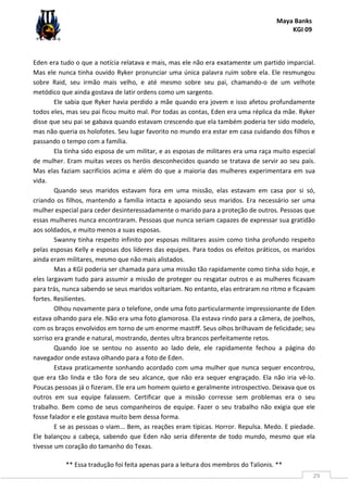 Maya Banks
KGI 09
** Essa tradução foi feita apenas para a leitura dos membros do Talionis. **
29
Eden era tudo o que a notícia relatava e mais, mas ele não era exatamente um partido imparcial.
Mas ele nunca tinha ouvido Ryker pronunciar uma única palavra ruim sobre ela. Ele resmungou
sobre Raid, seu irmão mais velho, e até mesmo sobre seu pai, chamando-o de um velhote
metódico que ainda gostava de latir ordens como um sargento.
Ele sabia que Ryker havia perdido a mãe quando era jovem e isso afetou profundamente
todos eles, mas seu pai ficou muito mal. Por todas as contas, Eden era uma réplica da mãe. Ryker
disse que seu pai se gabava quando estavam crescendo que ela também poderia ter sido modelo,
mas não queria os holofotes. Seu lugar favorito no mundo era estar em casa cuidando dos filhos e
passando o tempo com a família.
Ela tinha sido esposa de um militar, e as esposas de militares era uma raça muito especial
de mulher. Eram muitas vezes os heróis desconhecidos quando se tratava de servir ao seu país.
Mas elas faziam sacrifícios acima e além do que a maioria das mulheres experimentara em sua
vida.
Quando seus maridos estavam fora em uma missão, elas estavam em casa por si só,
criando os filhos, mantendo a família intacta e apoiando seus maridos. Era necessário ser uma
mulher especial para ceder desinteressadamente o marido para a proteção de outros. Pessoas que
essas mulheres nunca encontraram. Pessoas que nunca seriam capazes de expressar sua gratidão
aos soldados, e muito menos a suas esposas.
Swanny tinha respeito infinito por esposas militares assim como tinha profundo respeito
pelas esposas Kelly e esposas dos líderes das equipes. Para todos os efeitos práticos, os maridos
ainda eram militares, mesmo que não mais alistados.
Mas a KGI poderia ser chamada para uma missão tão rapidamente como tinha sido hoje, e
eles largavam tudo para assumir a missão de proteger ou resgatar outros e as mulheres ficavam
para trás, nunca sabendo se seus maridos voltariam. No entanto, elas entraram no ritmo e ficavam
fortes. Resilientes.
Olhou novamente para o telefone, onde uma foto particularmente impressionante de Eden
estava olhando para ele. Não era uma foto glamorosa. Ela estava rindo para a câmera, de joelhos,
com os braços envolvidos em torno de um enorme mastiff. Seus olhos brilhavam de felicidade; seu
sorriso era grande e natural, mostrando, dentes ultra brancos perfeitamente retos.
Quando Joe se sentou no assento ao lado dele, ele rapidamente fechou a página do
navegador onde estava olhando para a foto de Eden.
Estava praticamente sonhando acordado com uma mulher que nunca sequer encontrou,
que era tão linda e tão fora de seu alcance, que não era sequer engraçado. Ela não iria vê-lo.
Poucas pessoas já o fizeram. Ele era um homem quieto e geralmente introspectivo. Deixava que os
outros em sua equipe falassem. Certificar que a missão corresse sem problemas era o seu
trabalho. Bem como de seus companheiros de equipe. Fazer o seu trabalho não exigia que ele
fosse falador e ele gostava muito bem dessa forma.
E se as pessoas o viam... Bem, as reações eram típicas. Horror. Repulsa. Medo. E piedade.
Ele balançou a cabeça, sabendo que Eden não seria diferente de todo mundo, mesmo que ela
tivesse um coração do tamanho do Texas.
 