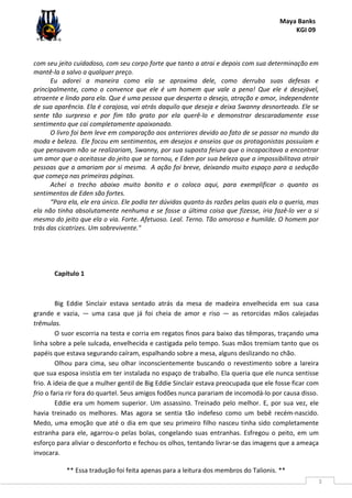 Maya Banks
KGI 09
** Essa tradução foi feita apenas para a leitura dos membros do Talionis. **
3
com seu jeito cuidadoso, com seu corpo forte que tanto a atrai e depois com sua determinação em
mantê-la a salvo a qualquer preço.
Eu adorei a maneira como ela se aproxima dele, como derruba suas defesas e
principalmente, como o convence que ele é um homem que vale a pena! Que ele é desejável,
atraente e lindo para ela. Que é uma pessoa que desperta o desejo, atração e amor, independente
de sua aparência. Ela é corajosa, vai atrás daquilo que deseja e deixa Swanny desnorteado. Ele se
sente tão surpreso e por fim tão grato por ela querê-lo e demonstrar descaradamente esse
sentimento que cai completamente apaixonado.
O livro foi bem leve em comparação aos anteriores devido ao fato de se passar no mundo da
moda e beleza. Ele focou em sentimentos, em desejos e anseios que os protagonistas possuíam e
que pensavam não se realizariam, Swanny, por sua suposta feiura que o incapacitava a encontrar
um amor que o aceitasse do jeito que se tornou, e Eden por sua beleza que a impossibilitava atrair
pessoas que a amariam por si mesma. A ação foi breve, deixando muito espaço para a sedução
que começa nas primeiras páginas.
Achei o trecho abaixo muito bonito e o coloco aqui, para exemplificar o quanto os
sentimentos de Eden são fortes.
“Para ela, ele era único. Ele podia ter dúvidas quanto às razões pelas quais ela o queria, mas
ela não tinha absolutamente nenhuma e se fosse a última coisa que fizesse, iria fazê-lo ver a si
mesmo do jeito que ela o via. Forte. Afetuoso. Leal. Terno. Tão amoroso e humilde. O homem por
trás das cicatrizes. Um sobrevivente."
Capítulo 1
Big Eddie Sinclair estava sentado atrás da mesa de madeira envelhecida em sua casa
grande e vazia, — uma casa que já foi cheia de amor e riso — as retorcidas mãos calejadas
trêmulas.
O suor escorria na testa e corria em regatos finos para baixo das têmporas, traçando uma
linha sobre a pele sulcada, envelhecida e castigada pelo tempo. Suas mãos tremiam tanto que os
papéis que estava segurando caíram, espalhando sobre a mesa, alguns deslizando no chão.
Olhou para cima, seu olhar inconscientemente buscando o revestimento sobre a lareira
que sua esposa insistia em ter instalada no espaço de trabalho. Ela queria que ele nunca sentisse
frio. A ideia de que a mulher gentil de Big Eddie Sinclair estava preocupada que ele fosse ficar com
frio o faria rir fora do quartel. Seus amigos fodões nunca parariam de incomodá-lo por causa disso.
Eddie era um homem superior. Um assassino. Treinado pelo melhor. E, por sua vez, ele
havia treinado os melhores. Mas agora se sentia tão indefeso como um bebê recém-nascido.
Medo, uma emoção que até o dia em que seu primeiro filho nasceu tinha sido completamente
estranha para ele, agarrou-o pelas bolas, congelando suas entranhas. Esfregou o peito, em um
esforço para aliviar o desconforto e fechou os olhos, tentando livrar-se das imagens que a ameaça
invocara.
 