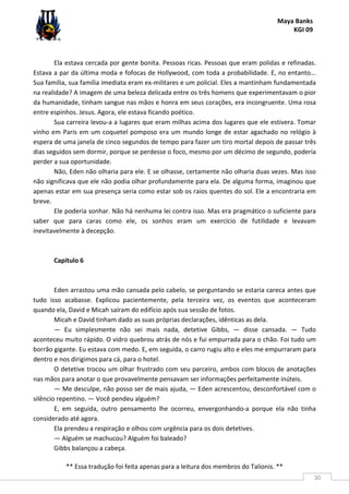 Maya Banks
KGI 09
** Essa tradução foi feita apenas para a leitura dos membros do Talionis. **
30
Ela estava cercada por gente bonita. Pessoas ricas. Pessoas que eram polidas e refinadas.
Estava a par da última moda e fofocas de Hollywood, com toda a probabilidade. E, no entanto...
Sua família, sua família imediata eram ex-militares e um policial. Eles a mantinham fundamentada
na realidade? A imagem de uma beleza delicada entre os três homens que experimentavam o pior
da humanidade, tinham sangue nas mãos e honra em seus corações, era incongruente. Uma rosa
entre espinhos. Jesus. Agora, ele estava ficando poético.
Sua carreira levou-a a lugares que eram milhas acima dos lugares que ele estivera. Tomar
vinho em Paris em um coquetel pomposo era um mundo longe de estar agachado no relógio à
espera de uma janela de cinco segundos de tempo para fazer um tiro mortal depois de passar três
dias seguidos sem dormir, porque se perdesse o foco, mesmo por um décimo de segundo, poderia
perder a sua oportunidade.
Não, Eden não olharia para ele. E se olhasse, certamente não olharia duas vezes. Mas isso
não significava que ele não podia olhar profundamente para ela. De alguma forma, imaginou que
apenas estar em sua presença seria como estar sob os raios quentes do sol. Ele a encontraria em
breve.
Ele poderia sonhar. Não há nenhuma lei contra isso. Mas era pragmático o suficiente para
saber que para caras como ele, os sonhos eram um exercício de futilidade e levavam
inevitavelmente à decepção.
Capítulo 6
Eden arrastou uma mão cansada pelo cabelo, se perguntando se estaria careca antes que
tudo isso acabasse. Explicou pacientemente, pela terceira vez, os eventos que aconteceram
quando ela, David e Micah saíram do edifício após sua sessão de fotos.
Micah e David tinham dado as suas próprias declarações, idênticas as dela.
— Eu simplesmente não sei mais nada, detetive Gibbs, — disse cansada. — Tudo
aconteceu muito rápido. O vidro quebrou atrás de nós e fui empurrada para o chão. Foi tudo um
borrão gigante. Eu estava com medo. E, em seguida, o carro rugiu alto e eles me empurraram para
dentro e nos dirigimos para cá, para o hotel.
O detetive trocou um olhar frustrado com seu parceiro, ambos com blocos de anotações
nas mãos para anotar o que provavelmente pensavam ser informações perfeitamente inúteis.
— Me desculpe, não posso ser de mais ajuda, — Eden acrescentou, desconfortável com o
silêncio repentino. — Você pendeu alguém?
E, em seguida, outro pensamento lhe ocorreu, envergonhando-a porque ela não tinha
considerado até agora.
Ela prendeu a respiração e olhou com urgência para os dois detetives.
— Alguém se machucou? Alguém foi baleado?
Gibbs balançou a cabeça.
 