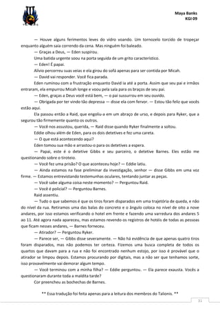 Maya Banks
KGI 09
** Essa tradução foi feita apenas para a leitura dos membros do Talionis. **
31
— Houve alguns ferimentos leves do vidro voando. Um tornozelo torcido de tropeçar
enquanto alguém saia correndo da cena. Mas ninguém foi baleado.
— Graças a Deus, — Eden suspirou.
Uma batida urgente soou na porta seguida de um grito característico.
— Eden! É papai.
Alívio percorreu suas veias e ela girou do sofá apenas para ser contida por Micah.
— David vai responder. Você fica parada.
Eden ruminou com a frustração enquanto David ia até a porta. Assim que seu pai e irmãos
entraram, ela empurrou Micah longe e voou pela sala para os braços de seu pai.
— Eden, graças a Deus você está bem, — o pai sussurrou em seu ouvido.
— Obrigada por ter vindo tão depressa — disse ela com fervor. — Estou tão feliz que vocês
estão aqui.
Ela passou então a Raid, que engoliu-a em um abraço de urso, e depois para Ryker, que a
segurou tão firmemente quanto os outros.
— Você nos assustou, querida, — Raid disse quando Ryker finalmente a soltou.
Eddie olhou além de Eden, para os dois detetives e fez uma careta.
— O que está acontecendo aqui?
Eden tomou sua mão e arrastou-o para os detetives a espera.
— Papai, este é o detetive Gibbs e seu parceiro, o detetive Barnes. Eles estão me
questionando sobre o tiroteio.
— Você fez uma prisão? O que aconteceu hoje? — Eddie latiu.
— Ainda estamos na fase preliminar da investigação, senhor — disse Gibbs em uma voz
firme. — Estamos entrevistando testemunhas oculares, tentando juntar as peças.
— Você sabe alguma coisa neste momento? — Perguntou Raid.
— Você é policial? — Perguntou Barnes.
Raid assentiu.
— Tudo o que sabemos é que os tiros foram disparados em uma trajetória de queda, e não
do nível da rua. Retiramos uma das balas do concreto e o ângulo coloca no nível de oito a nove
andares, por isso estamos verificando o hotel em frente e fazendo uma varredura dos andares 5
ao 11. Até agora nada apareceu, mas estamos revendo os registros de hotéis de todas as pessoas
que ficam nesses andares, — Barnes forneceu.
— Atirador? — Perguntou Ryker.
— Parece ser, — Gibbs disse severamente. — Não há evidência de que apenas quatro tiros
foram disparados, mas não podemos ter certeza. Fizemos uma busca completa de todos os
quartos que davam para a rua e não foi encontrado nenhum estojo, por isso é provável que o
atirador se limpou depois. Estamos procurando por digitais, mas a não ser que tenhamos sorte,
isso provavelmente vai demorar algum tempo.
— Você terminou com a minha filha? — Eddie perguntou. — Ela parece exausta. Vocês a
questionaram durante toda a maldita tarde?
Cor preencheu as bochechas de Barnes.
 