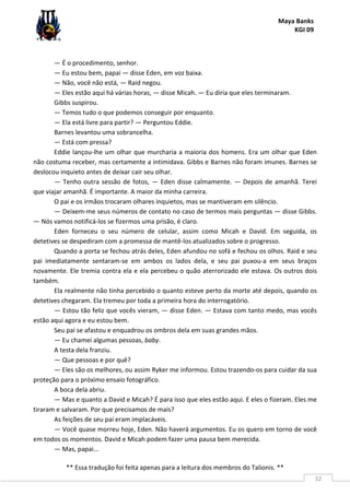 Maya Banks
KGI 09
** Essa tradução foi feita apenas para a leitura dos membros do Talionis. **
32
— É o procedimento, senhor.
— Eu estou bem, papai — disse Eden, em voz baixa.
— Não, você não está, — Raid negou.
— Eles estão aqui há várias horas, — disse Micah. — Eu diria que eles terminaram.
Gibbs suspirou.
— Temos tudo o que podemos conseguir por enquanto.
— Ela está livre para partir? — Perguntou Eddie.
Barnes levantou uma sobrancelha.
— Está com pressa?
Eddie lançou-lhe um olhar que murcharia a maioria dos homens. Era um olhar que Eden
não costuma receber, mas certamente a intimidava. Gibbs e Barnes não foram imunes. Barnes se
deslocou inquieto antes de deixar cair seu olhar.
— Tenho outra sessão de fotos, — Eden disse calmamente. — Depois de amanhã. Terei
que viajar amanhã. É importante. A maior da minha carreira.
O pai e os irmãos trocaram olhares inquietos, mas se mantiveram em silêncio.
— Deixem-me seus números de contato no caso de termos mais perguntas — disse Gibbs.
— Nós vamos notificá-los se fizermos uma prisão, é claro.
Eden forneceu o seu número de celular, assim como Micah e David. Em seguida, os
detetives se despediram com a promessa de mantê-los atualizados sobre o progresso.
Quando a porta se fechou atrás deles, Eden afundou no sofá e fechou os olhos. Raid e seu
pai imediatamente sentaram-se em ambos os lados dela, e seu pai puxou-a em seus braços
novamente. Ele tremia contra ela e ela percebeu o quão aterrorizado ele estava. Os outros dois
também.
Ela realmente não tinha percebido o quanto esteve perto da morte até depois, quando os
detetives chegaram. Ela tremeu por toda a primeira hora do interrogatório.
— Estou tão feliz que vocês vieram, — disse Eden. — Estava com tanto medo, mas vocês
estão aqui agora e eu estou bem.
Seu pai se afastou e enquadrou os ombros dela em suas grandes mãos.
— Eu chamei algumas pessoas, baby.
A testa dela franziu.
— Que pessoas e por quê?
— Eles são os melhores, ou assim Ryker me informou. Estou trazendo-os para cuidar da sua
proteção para o próximo ensaio fotográfico.
A boca dela abriu.
— Mas e quanto a David e Micah? É para isso que eles estão aqui. E eles o fizeram. Eles me
tiraram e salvaram. Por que precisamos de mais?
As feições de seu pai eram implacáveis.
— Você quase morreu hoje, Eden. Não haverá argumentos. Eu os quero em torno de você
em todos os momentos. David e Micah podem fazer uma pausa bem merecida.
— Mas, papai...
 