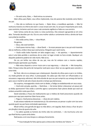 Maya Banks
KGI 09
** Essa tradução foi feita apenas para a leitura dos membros do Talionis. **
33
— Ele está certo, Eden, — Raid entrou na conversa.
Eden olhou para Ryker, seus olhos implorando, mas ele parecia tão resolvido como Raid e
seu pai.
— Eles são os melhores no que fazem, — Ryker disse, a mandíbula apertada. — Não há
nenhuma maneira no inferno de você ir a esse ensaio sem eles. Eu sei que é importante para você,
caso contrário, teríamos você em casa e sob constante vigilância e foda-se a sua carreira.
Calor tomou conta de seu rosto e a raiva aumentou. Eles estavam agrupando-se em cima
dela. Tomando decisões por ela. Ela era uma mulher adulta e certamente tinha o direito de fazer
suas próprias escolhas.
— Eles estão certos, Eden, — disse Micah.
Ela gemeu.
— Deus, não você também.
— Você quase morreu hoje, — disse David. — Se essas pessoas que o seu pai está trazendo
são os melhores, então é disso que você precisa. Ninguém quer você morta.
— Vocês estão todos fazendo um belo exagero aqui, — ela apontou. — Aparentemente
esta é uma bala perdida e aconteceu de eu estar no lugar errado na hora errada. Qualquer um
daqueles pedestres poderia ter sido morto. Não só eu.
Ela viu um brilho nos olhos de seu pai, mas ele foi embora com a mesma rapidez,
determinação apertando suas feições.
— Não estou disposto a correr riscos com a sua segurança, — disse ele. — Me tranquilize,
Eden. Porque estou tão perto de transportar você para casa e dizer ao seu agente para cancelar a
coisa toda.
No final, não era as ameaças que a balançavam. Quando ela olhou para o pai e os irmãos,
viu medo gritante em seus olhos. E preocupação. Ela sabia que não iriam ser influenciados e se
recusasse a segurança adicional, não tinha dúvida de que seu pai cumpriria sua ameaça de levá-la
para casa e mantê-la sob sete chaves durante o tempo que demorasse.
Ela suspirou, massageando a testa com os dedos, a fadiga se estabelecendo em seus ossos.
— Você está cansada, querida, — Raid disse. — Vai tentar deitar e descansar um pouco até
os Kellys aparecerem? Eles estão a caminho agora e precisamos fazer planos desde que você vai
embora amanhã à noite para Paris.
David estendeu o frasco do medicamento que o médico do hotel prescrevera quando ele
passou por aqui para examinar Eden horas antes.
— Pegue-o. Você precisa descansar, — disse ele sem rodeios.
A sala estava nadando em testosterona já. Ela estremeceu ao pensar o quão ruim isso seria
quando quem seu pai havia contratado aparecesse.
Micah enfiou uma garrafa de água na mão dela e, em seguida, Raid a levou a ficar de pé e
em direção à área do quarto da suíte.
— Eu odeio quando os homens da minha vida me controlam, — ela murmurou uma vez
que Raid fechou a porta atrás deles.
Raid puxou-a em seus braços e a abraçou ferozmente.
 
